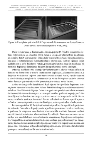 116
Tendências e Técnicas e Realidade Virtual e Aumentada, Porto Alegre, v. 2, n. 1, p. 91-128, jan./dez. 2011.
ROBERTO, R.; TEIXEIRA, J. M.; LIMA, J. P.; SILVA, M.M. O. da; ALBUQUERQUE E.; ALVES, D.; TEICHRIEB, V.;
KELNER, J.. Jogos Educacionais Baseados em Realidade Aumentada e Interfaces Tangíveis.
Figura 16: Exemplo de aplicação de RA Projetiva onde há o rastreamento de acordo com o
ponto de vista do observador [Bimber et al., 2005].
Outra peculiaridade se dá em relação à oclusão, pois na RA Projetiva os elementos vir-
tuais podem sempre ser ocludidos, porém nunca se sobrepõem totalmente ao mundo real,
ao contrário da RA “convencional” onde ocludir os elementos virtuaisé bastante complexo,
mas estes se justapõem muito facilmente sobre os objetos reais. Também é preciso tomar
cuidado com as cores dos objetos virtuais, pois esta característica pode ser modificada no
momento da projeção dependendo das cores da superfície onde ocorre a exibição.
O fato de o ambiente real interagir diretamente com os objetos virtuais influencia
bastante na forma como o usuário interatua com a aplicação. As características da RA
Projetiva praticamente impõem uma interação mais natural. Assim, é muito comum
o uso de interfaces tangíveis e o rastreamento de partes do corpo do usuário, como as
mãos, de modo que estes são usados para fornecer a entrada para o sistema.
Assim, um dos grandes benefícios da RA Projetiva é a capacidade de prover a inte-
ração dos elementos virtuais com os reais de forma imersiva para o usuário sem a neces-
sidade de Head-Mounted Displays. Outra vantagem é ser possível controlar o ambiente
de forma relativamente simples para se conseguir uma boa qualidade na projeção. O fato
de o objeto virtual ser inserido em geral próximo ao real e da imagem não incidir direta-
mente no olho do usuário, e sim através de uma reflexão vinda de uma superfície pouco
reflexiva, como uma parede, torna esta abordagem muito agradável ao olho humano.
Em contrapartida a RA Projetiva é bastante dependente da superfície de projeção e
do ambiente. Caso o local de projeção não seja difuso, possua uma cor clara e uniforme,
a qualidade da imagem se torna bastante comprometida. A nitidez das cores também
está diretamente relacionada à luminosidade do ambiente. Assim, quanto mais escuro,
melhor será a qualidade das cores, eliminando a necessidade de projetores muito poten-
tes. Um problema a ser tratado também é o das sombras, que pode ser resolvido basica-
mente de duas formas: a mais simples é posicionar muito bem os projetores; a outra, um
pouco mais complexa, é utilizando múltiplos projetores, que precisam estar alinhados
para que o conteúdo seja uniformemente visualizado.
 