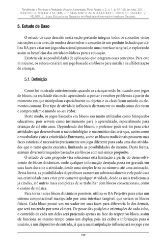 117
Tendências e Técnicas e Realidade Virtual e Aumentada, Porto Alegre, v. 2, n. 1, p. 91-128, jan./dez. 2011.
ROBERTO, R.; TEIXEIRA, J. M.; LIMA, J. P.; SILVA, M.M. O. da; ALBUQUERQUE E.; ALVES, D.; TEICHRIEB, V.;
KELNER, J.. Jogos Educacionais Baseados em Realidade Aumentada e Interfaces Tangíveis.
5. Estudo de Caso
O estudo de caso descrito nesta seção pretende integrar todos os conceitos vistos
nas seções anteriores, de modo a desenvolver o conceito de um produto fechado que uti-
liza RA para criar um jogo educacional possuindo uma interface tangível, e explorando
assim os benefícios das atividades lúdicas para a educação.
Existem várias possibilidades de aplicações que integram esses conceitos. Para este
minicurso, os autores criaram um jogo baseado em blocos para auxiliar na alfabetização
de crianças.
5.1. Definição
Como foi mostrado anteriormente, quando as crianças estão brincando com jogos
de blocos, na realidade elas estão aprendendo a pensar e resolver problemas a partir do
momento em que manipulam espacialmente os objetos e os classificam unindo os ele-
mentos comuns. Este tipo de atividade influencia diretamente no modo como eles veem
e compreendem o mundo ao seu redor.
Deste modo, os jogos baseados em blocos são muito utilizados como brinquedos
educativos, pois servem como instrumento para o aprendizado, especialmente para
crianças de até oito anos. Dependendo dos blocos, o professor pode usá-los para criar
atividades que desenvolvam o raciocíniológico e matemático das crianças, assim como
o vocabulário e até a criatividade.Entretanto, como os blocos tradicionais possuem suas
faces estáticas, é necessário praticamente um jogo diferente para cada uma das ativida-
des que o tutor queira executar, limitando as possibilidades do mesmo. Desta forma,
existem diversosbrinquedos baseados em blocos com um único propósito.
O estudo de caso proposto visa solucionar esta limitação a partir do desenvolvi-
mento de blocos dinâmicos, onde qualquer informação desejada possa ser gravada em
suas faces durante a atividade, desde uma simples letra ou número, até uma animação.
Dessa forma, as possibilidades do professor aumentam substancialmente e ele pode usar
sua criatividade para criar praticamente qualquer atividade, desde as mais tradicionais
já citadas, até outras mais complexas de se trabalhar com blocos convencionais, como
o ensino de música.
Para tornar estes blocos dinâmicos possíveis, utiliza-se RA Projetiva para criar um
sistema computacional manipulado por uma interface tangível, que seriam os blocos
físicos. Cada bloco possui um marcador em suas faces para diferenciá-lo dos demais,
que será rastreado por uma câmera. De posse das posições e orientações de cada cubo,
o conteúdo de cada um deles será projetado apenas na face do respectivo bloco, assim
ele funciona ao mesmo tempo como um display, pois irá exibir a informação para o
usuário, e um dispositivo de entrada, já que a sua manipulação influenciará no jogo e no
 