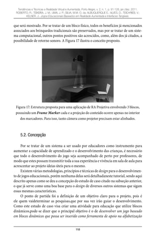 118
Tendências e Técnicas e Realidade Virtual e Aumentada, Porto Alegre, v. 2, n. 1, p. 91-128, jan./dez. 2011.
ROBERTO, R.; TEIXEIRA, J. M.; LIMA, J. P.; SILVA, M.M. O. da; ALBUQUERQUE E.; ALVES, D.; TEICHRIEB, V.;
KELNER, J.. Jogos Educacionais Baseados em Realidade Aumentada e Interfaces Tangíveis.
que será mostrado. Por se tratar de um bloco físico, todos os benefícios já mencionados
associados aos brinquedos tradicionais são preservados, mas por se tratar de um siste-
ma computacional, outros pontos positivos são acrescidos, como, além dos já citados, a
possibilidade de retorno sonoro. A Figura 17 ilustra o conceito proposto.
Figura 17: Estrutura proposta para uma aplicação de RA Projetiva envolvendo 3 blocos,
possuindo um Frame Marker cada e a projeção do conteúdo ocorre apenas no interior
dos marcadores. Para isso, tanto câmera como projetor precisam estar alinhados.
5.2. Concepção
Por se tratar de um sistema a ser usado por educadores como instrumento para
aumentar a capacidade de aprendizado e o desenvolvimento das crianças, é necessário
que todo o desenvolvimento do jogo seja acompanhado de perto por professores, de
modo que estes possam transmitir toda a sua experiência e vivência em sala de aula para
acrescentar ao projeto ideias úteis para o mesmo.
Existem várias metodologias, princípios e técnicas de design para o desenvolvimen-
to de jogos educacionais, porém nenhuma delas será detalhadaneste tutorial, sendo aqui
descrito apenas como se deu a concepção do estudo de caso citado na subseção anterior,
o que já serve como uma boa base para o design de diversos outros sistemas que sigam
essas mesmas características.
O ponto de partida foi a definição de um objetivo claro para o projeto, pois é
ele quem vaideterminar as pesquisas,que por sua vez irão guiar o desenvolvimento.
Como este estudo de caso visa criar uma atividade para educação que utilize blocos
dinâmicos,pode-se dizer que o principal objetivo é o de desenvolver um jogo baseado
em blocos dinâmicos que possa ser inserido como ferramenta de apoio na alfabetização
 