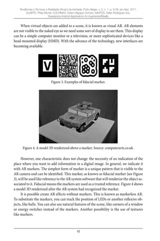 12
Tendências e Técnicas e Realidade Virtual e Aumentada, Porto Alegre, v. 2, n. 1, p. 9-28, jan./dez. 2011.
DUARTE, Philip Michel; COUTINHO, Edson Alyppyo Gomes; SANTOS, Selan Rodrigues dos.
Developing Android Applications for AugmentedReality
When virtual objects are added to a scene, it is known as visual AR. AR elements
are not visible to the naked eye so we need some sort of display to see them. This display
can be a simple computer monitor or a television, or more sophisticated devices like a
head-mounted display (HMD). With the advance of the technology, new interfaces are
becoming available.
Figure 3. Examples of fiducial marker.
Figure 4. A model 3D renderized above a marker. Source: computerarts.co.uk.
However, one characteristic does not change: the necessity of an indication of the
place where you want to add information in a digital image. In general, we indicate it
with AR markers. The simplest form of marker is a unique pattern that is visible to the
AR camera and can be identiﬁed. This marker, as known as ﬁducial marker (see Figure
3), will be used like reference to the AR system software that will renderize the object as-
sociated to it. Fiducial means the markers are used as a trusted reference. Figure 4 shows
a model 3D renderized after the AR system had recognized the marker.
It is possible create AR effects without markers. This is known as markerless AR.
To substitute the markers, you can track the position of LEDs or another reﬂexive ob-
jects, like balls. You can also use natural features of the scene, like corners of a window
or energy switches instead of the markers. Another possibility is the use of textures
like markers.
 
