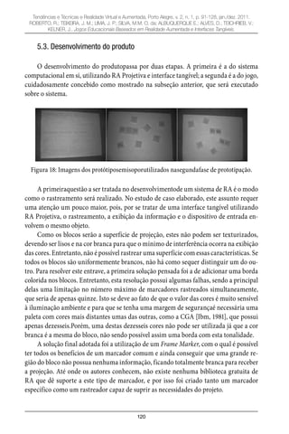 120
Tendências e Técnicas e Realidade Virtual e Aumentada, Porto Alegre, v. 2, n. 1, p. 91-128, jan./dez. 2011.
ROBERTO, R.; TEIXEIRA, J. M.; LIMA, J. P.; SILVA, M.M. O. da; ALBUQUERQUE E.; ALVES, D.; TEICHRIEB, V.;
KELNER, J.. Jogos Educacionais Baseados em Realidade Aumentada e Interfaces Tangíveis.
5.3. Desenvolvimento do produto
O desenvolvimento do produtopassa por duas etapas. A primeira é a do sistema
computacional em si, utilizando RA Projetiva e interface tangível; a segunda é a do jogo,
cuidadosamente concebido como mostrado na subseção anterior, que será executado
sobre o sistema.
Figura 18: Imagens dos protótiposemisoporutilizados nasegundafase de prototipação.
A primeiraquestão a ser tratada no desenvolvimentode um sistema de RA é o modo
como o rastreamento será realizado. No estudo de caso elaborado, este assunto requer
uma atenção um pouco maior, pois, por se tratar de uma interface tangível utilizando
RA Projetiva, o rastreamento, a exibição da informação e o dispositivo de entrada en-
volvem o mesmo objeto.
Como os blocos serão a superfície de projeção, estes não podem ser texturizados,
devendo ser lisos e na cor branca para que o mínimo de interferência ocorra na exibição
das cores. Entretanto, não é possível rastrear uma superfície com essas características. Se
todos os blocos são uniformemente brancos, não há como sequer distinguir um do ou-
tro. Para resolver este entrave, a primeira solução pensada foi a de adicionar uma borda
colorida nos blocos. Entretanto, esta resolução possui algumas falhas, sendo a principal
delas uma limitação no número máximo de marcadores rastreados simultaneamente,
que seria de apenas quinze. Isto se deve ao fato de que o valor das cores é muito sensível
à iluminação ambiente e para que se tenha uma margem de segurançaé necessária uma
paleta com cores mais distantes umas das outras, como a CGA [Ibm, 1981], que possui
apenas dezesseis.Porém, uma destas dezesseis cores não pode ser utilizada já que a cor
branca é a mesma do bloco, não sendo possível assim uma borda com esta tonalidade.
A solução final adotada foi a utilização de um Frame Marker, com o qual é possível
ter todos os benefícios de um marcador comum e ainda conseguir que uma grande re-
gião do bloco não possua nenhuma informação, ficando totalmente branca para receber
a projeção. Até onde os autores conhecem, não existe nenhuma biblioteca gratuita de
RA que dê suporte a este tipo de marcador, e por isso foi criado tanto um marcador
específico como um rastreador capaz de suprir as necessidades do projeto.
 