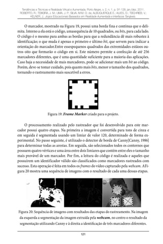 121
Tendências e Técnicas e Realidade Virtual e Aumentada, Porto Alegre, v. 2, n. 1, p. 91-128, jan./dez. 2011.
ROBERTO, R.; TEIXEIRA, J. M.; LIMA, J. P.; SILVA, M.M. O. da; ALBUQUERQUE E.; ALVES, D.; TEICHRIEB, V.;
KELNER, J.. Jogos Educacionais Baseados em Realidade Aumentada e Interfaces Tangíveis.
O marcador, mostrado na Figura 19, possui uma borda fina e contínua que o deli-
mita. Interno a ela está o código, umasequência de 10 quadrados, ou bits, para cada lado.
O código é o mesmo para ambas as bordas para que a redundância dê mais robustez à
identificação; o que muda é apenas o primeiro e último bit, que servem para indicar a
orientação do marcador.Entre essespequenos quadrados das extremidades estãoos ou-
tros oito que formarão o código em si. Este número permite a confecção de até 256
marcadores diferentes, que é uma quantidade suficiente para a maioria das aplicações.
Caso haja a necessidade de mais marcadores, pode-se adicionar mais um bit ao código.
Porém, deve-se tomar cuidado, pois quanto mais bits, menor o tamanho dos quadrados,
tornando o rastreamento mais suscetível a erros.
Figura 19: Frame Marker criado para o projeto.
O processamento realizado pelo rastreador que foi desenvolvido para este mar-
cador possui quatro etapas. Na primeira a imagem é convertida para tons de cinza e
em seguida é segmentada usando um limiar de valor 120, determinado de forma ex-
perimental. No passo seguinte, é utilizado o detector de borda de Canny[Canny, 1986]
para determinar todas as arestas. Em seguida, são selecionados todos os contornos que
possuem quatro vértices e uma área entre dois limiares que contém entre eles o tamanho
mais provável de um marcador. Por fim, a leitura do código é realizada e aqueles que
possuírem um identificador válido são classificados como marcadores rastreados com
sucesso. Esta operação é feita em todos os frames do vídeo capturado pela webcam. AFi-
gura 20 mostra uma sequência de imagens com o resultado de cada uma dessas etapas.
Figura 20: Sequência de imagens com resultados das etapas do rastreamento. Na imagem
da esquerda a segmentação da imagem extraída pela webcam, no centro o resultado da
segmentação utilizando Canny e à direita a identificação de três marcadores diferentes.
 