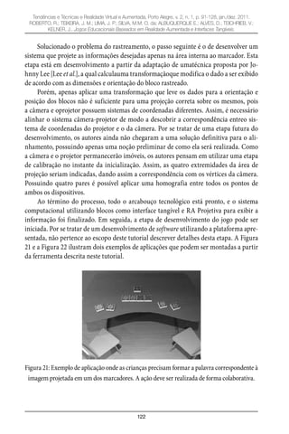 122
Tendências e Técnicas e Realidade Virtual e Aumentada, Porto Alegre, v. 2, n. 1, p. 91-128, jan./dez. 2011.
ROBERTO, R.; TEIXEIRA, J. M.; LIMA, J. P.; SILVA, M.M. O. da; ALBUQUERQUE E.; ALVES, D.; TEICHRIEB, V.;
KELNER, J.. Jogos Educacionais Baseados em Realidade Aumentada e Interfaces Tangíveis.
Solucionado o problema do rastreamento, o passo seguinte é o de desenvolver um
sistema que projete as informações desejadas apenas na área interna ao marcador. Esta
etapa está em desenvolvimento a partir da adaptação de umatécnica proposta por Jo-
hnny Lee [Lee et al.], a qual calculauma transformaçãoque modifica o dado a ser exibido
de acordo com as dimensões e orientação do bloco rastreado.
Porém, apenas aplicar uma transformação que leve os dados para a orientação e
posição dos blocos não é suficiente para uma projeção correta sobre os mesmos, pois
a câmera e oprojetor possuem sistemas de coordenadas diferentes. Assim, é necessário
alinhar o sistema câmera-projetor de modo a descobrir a correspondência entreo sis-
tema de coordenadas do projetor e o da câmera. Por se tratar de uma etapa futura do
desenvolvimento, os autores ainda não chegaram a uma solução definitiva para o ali-
nhamento, possuindo apenas uma noção preliminar de como ela será realizada. Como
a câmera e o projetor permanecerão imóveis, os autores pensam em utilizar uma etapa
de calibração no instante da inicialização. Assim, as quatro extremidades da área de
projeção seriam indicadas, dando assim a correspondência com os vértices da câmera.
Possuindo quatro pares é possível aplicar uma homografia entre todos os pontos de
ambos os dispositivos.
Ao término do processo, todo o arcabouço tecnológico está pronto, e o sistema
computacional utilizando blocos como interface tangível e RA Projetiva para exibir a
informação foi finalizado. Em seguida, a etapa de desenvolvimento do jogo pode ser
iniciada. Por se tratar de um desenvolvimento de software utilizando a plataforma apre-
sentada, não pertence ao escopo deste tutorial descrever detalhes desta etapa. A Figura
21 e a Figura 22 ilustram dois exemplos de aplicações que podem ser montadas a partir
da ferramenta descrita neste tutorial.
Figura 21: Exemplo de aplicação onde as crianças precisam formar a palavra correspondente à
imagem projetada em um dos marcadores. A ação deve ser realizada de forma colaborativa.
 