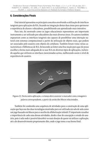 123
Tendências e Técnicas e Realidade Virtual e Aumentada, Porto Alegre, v. 2, n. 1, p. 91-128, jan./dez. 2011.
ROBERTO, R.; TEIXEIRA, J. M.; LIMA, J. P.; SILVA, M.M. O. da; ALBUQUERQUE E.; ALVES, D.; TEICHRIEB, V.;
KELNER, J.. Jogos Educacionais Baseados em Realidade Aumentada e Interfaces Tangíveis.
6. Considerações Finais
Este tutorial apresentou os principais conceitos envolvendo a utilização de interfaces
tangíveis para aplicações de RA, focando na integração destas duas áreas para aprimorar
a experiência de alunos e educadores, possibilitando um aprendizado mais interativo.
Para isto, foi mostrado como os jogos educacionais representam um importante
instrumento a ser utilizado por educadores das mais diversas áreas. Os autores também
expuseram como as interfaces tangíveis são capazes de possibilitar uma interação na-
tural com sistemas computacionais a partir da utilização de objetos reais, que podem
ser associados pelo usuário com objetos do cotidiano. Também foram vistas várias ca-
racterísticas e bibliotecas de RA, fornecendo ao leitor uma boa noção para que ele possa
escolher a forma mais adequada de se usar RA em diversos tipos de aplicações, incluin-
do aquelas que utilizem as interfaces mencionadas acima, melhorando assim o nível de
experiência do usuário.
Figura 22: Nesta outra aplicação, a criança deve associar o marcador com a imagem à
palavra correspondente, a partir da união dos blocos relacionados.
Também foi conduzida uma sequência de atividades para a construção de uma apli-
cação que faça uso das duas tecnologias mostradas para ser utilizada em sala de aula como
um jogo baseado em blocos para o auxílio da alfabetização infantil. É importante ressaltar
a importância de cada uma dessas atividades, desde a fase de concepção e estudo do usu-
ário, pois é nela onde é possível descobrir os reais desejos de quem vai utilizar a aplicação,
até a do desenvolvimento propriamente dito, onde o jogo toma a sua forma final.
 
