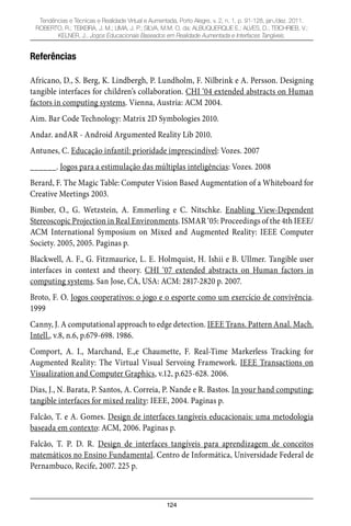 124
Tendências e Técnicas e Realidade Virtual e Aumentada, Porto Alegre, v. 2, n. 1, p. 91-128, jan./dez. 2011.
ROBERTO, R.; TEIXEIRA, J. M.; LIMA, J. P.; SILVA, M.M. O. da; ALBUQUERQUE E.; ALVES, D.; TEICHRIEB, V.;
KELNER, J.. Jogos Educacionais Baseados em Realidade Aumentada e Interfaces Tangíveis.
Referências
Africano, D., S. Berg, K. Lindbergh, P. Lundholm, F. Nilbrink e A. Persson. Designing
tangible interfaces for children’s collaboration. CHI ‘04 extended abstracts on Human
factors in computing systems. Vienna, Austria: ACM 2004.
Aim. Bar Code Technology: Matrix 2D Symbologies 2010.
Andar. andAR - Android Argumented Reality Lib 2010.
Antunes, C. Educação infantil: prioridade imprescindível: Vozes. 2007
______. Jogos para a estimulação das múltiplas inteligências: Vozes. 2008
Berard, F. The Magic Table: Computer Vision Based Augmentation of a Whiteboard for
Creative Meetings 2003.
Bimber, O., G. Wetzstein, A. Emmerling e C. Nitschke. Enabling View-Dependent
Stereoscopic Projection in Real Environments. ISMAR ‘05: Proceedings of the 4th IEEE/
ACM International Symposium on Mixed and Augmented Reality: IEEE Computer
Society. 2005, 2005. Paginas p.
Blackwell, A. F., G. Fitzmaurice, L. E. Holmquist, H. Ishii e B. Ullmer. Tangible user
interfaces in context and theory. CHI ‘07 extended abstracts on Human factors in
computing systems. San Jose, CA, USA: ACM: 2817-2820 p. 2007.
Broto, F. O. Jogos cooperativos: o jogo e o esporte como um exercício de convivência.
1999
Canny, J. A computational approach to edge detection. IEEE Trans. Pattern Anal. Mach.
Intell., v.8, n.6, p.679-698. 1986.
Comport, A. I., Marchand, E.,e Chaumette, F. Real-Time Markerless Tracking for
Augmented Reality: The Virtual Visual Servoing Framework. IEEE Transactions on
Visualization and Computer Graphics, v.12, p.625-628. 2006.
Dias, J., N. Barata, P. Santos, A. Correia, P. Nande e R. Bastos. In your hand computing:
tangible interfaces for mixed reality: IEEE, 2004. Paginas p.
Falcão, T. e A. Gomes. Design de interfaces tangíveis educacionais: uma metodologia
baseada em contexto: ACM, 2006. Paginas p.
Falcão, T. P. D. R. Design de interfaces tangíveis para aprendizagem de conceitos
matemáticos no Ensino Fundamental. Centro de Informática, Universidade Federal de
Pernambuco, Recife, 2007. 225 p.
 