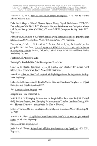 125
Tendências e Técnicas e Realidade Virtual e Aumentada, Porto Alegre, v. 2, n. 1, p. 91-128, jan./dez. 2011.
ROBERTO, R.; TEIXEIRA, J. M.; LIMA, J. P.; SILVA, M.M. O. da; ALBUQUERQUE E.; ALVES, D.; TEICHRIEB, V.;
KELNER, J.. Jogos Educacionais Baseados em Realidade Aumentada e Interfaces Tangíveis.
Ferreira, A. B. de H. Novo Dicionário da Língua Portuguesa. 5. ed. Rio de Janeiro:
Editora Positivo, 2010.
Fiala, M. ARTag, a Fiducial Marker System Using Digital Techniques. CVPR ‘05:
Proceedings of the 2005 IEEE Computer Society Conference on Computer Vision
and Pattern Recognition (CVPR’05) - Volume 2: IEEE Computer Society. 2005, 2005.
Paginas p.
Fitzmaurice, G., H. Ishii e W. Buxton. Bricks: laying the foundations for graspable user
interfaces: ACM Press/Addison-Wesley Publishing Co., 1995. Paginas p.
Fitzmaurice, G. W., H. Ishii e W. A. S. Buxton. Bricks: laying the foundations for
graspable user interfaces. Proceedings of the SIGCHI conference on Human factors
in computing systems. Denver, Colorado, United States: ACM Press/Addison-Wesley
Publishing Co. 1995.
Flartoolkit. FLARToolKit 2010.
Froebelgifts. Froebel Gifts Child Development Toys 2010.
Guo, C. e E. Sharlin. Exploring the use of tangible user interfaces for human-robot
interaction: a comparative study: ACM, 2008. Paginas p.
Harald, W. Adaptive Line Tracking with Multiple Hypotheses for Augmented Reality,
2005. Paginas p.
Holzer, S., S. Hinterstoisser, S. Ilic e N. Navab. Distance Transform Templates for Object
Detection and Pose Estimation. 2009.
Ibm. Color/Graphics Adapter. 1981
Imagination. Flare Tracker 2010.
Ishii, B. U. A. H. Emerging Frameworks for Tangible User Interfaces. In: J. M. Carroll
(Ed.): Addison-Wesley, 2001. Emerging Frameworks for Tangible User Interfaces, p.579-
601. (Human-Computer Interaction in the New Millenium)
Ishii, H. The tangible user interface and its evolution. Commun. ACM, v.51, n.6, p.32-
36. 2008.
Ishii, H. e B. Ullmer. Tangible bits: towards seamless interfaces between people, bits and
atoms: ACM, 1997. Paginas p.
Ivista, M. invista soluciones. 2011
Jurie, F. e M. Dhome. A simple and efficient template matching algorithm. 2001, 2001.
Paginas p.
 