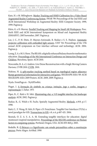 126
Tendências e Técnicas e Realidade Virtual e Aumentada, Porto Alegre, v. 2, n. 1, p. 91-128, jan./dez. 2011.
ROBERTO, R.; TEIXEIRA, J. M.; LIMA, J. P.; SILVA, M.M. O. da; ALBUQUERQUE E.; ALVES, D.; TEICHRIEB, V.;
KELNER, J.. Jogos Educacionais Baseados em Realidade Aumentada e Interfaces Tangíveis.
Kato, H. e M. Billinghurst. Marker Tracking and HMD Calibration for a Video-Based
Augmented Reality Conferencing System. IWAR ‘99: Proceedings of the 2nd IEEE and
ACM International Workshop on Augmented Reality: IEEE Computer Society. 1999,
1999. Paginas p.
Klein, G. e D. Murray. Parallel Tracking and Mapping for Small AR Workspaces. Proc.
Sixth IEEE and ACM International Symposium on Mixed and Augmented Reality
(ISMAR’07). 2007/november, 2007. Paginas p.
Lee, J. C., P. H. Dietz, D. Maynes-Aminzade, R. Raskar e S. E. Hudson. Automatic
projector calibration with embedded light sensors. UIST ‘04: Proceedings of the 17th
annual ACM symposium on User interface software and technology: ACM. 2004.
Paginas p.
Leong,Z.A.eM.S.Horn.TheBEAM:adigitallyenhancedbalancebeamformathematics
education. Proceedings of the 9th International Conference on Interaction Design and
Children. Barcelona, Spain: ACM 2010.
Newcombe, R. A. e J. Andrew. Live Dense Reconstruction with a Single Moving Camera
Davison, CVPR 2010. CVPR. 2010.
Nishino, H. A split-marker tracking method based on topological region adjacency
&amp; geometrical information for interactive card games. SIGGRAPH ASIA ‘09: ACM
SIGGRAPH ASIA 2009 Posters: ACM. 2009, 2009. Paginas p.
Nyala. FrontPage.en - NyARToolkit.
Piaget, J. A formação do símbolo na criança: imitação, jogo e sonho, imagem e
representação: J. Zahar. 1971
Piper, B., C. Ratti e H. Ishii. Illuminating clay: a 3-D tangible interface for landscape
analysis: ACM, 2002. Paginas p.
Raskar, R., G. Welch e H. Fuchs. Spatially Augmented Reality. Methods, n.919, p.1-7.
1998.
Ratti, C., Y. Wang, H. Ishii, B. Piper e D. Frenchman. Tangible User Interfaces (TUIs): a
novel paradigm for GIS. Transactions in GIS, v.8, n.4, p.407-421. 2004.
Resnick, O. Z. A. S. A. A. M. Extending tangible interfaces for education: digital
montessori-inspired manipulatives. Proceedings of the SIGCHI conference on Human
factors in computing systems. Portland, Oregon, USA: ACM: 859-868 p. 2005.
Rodulfo, R. O Brincar e o Significante: um estudo psicanalítico sobre a constituição
precoce. Porto Alegre: ArtMed. 1990
 