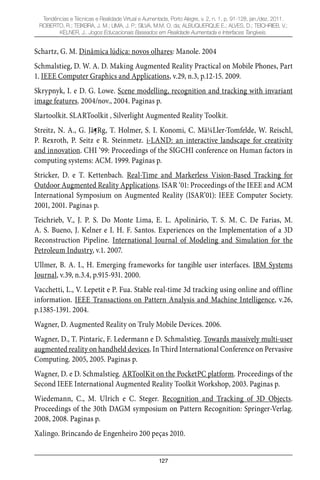 127
Tendências e Técnicas e Realidade Virtual e Aumentada, Porto Alegre, v. 2, n. 1, p. 91-128, jan./dez. 2011.
ROBERTO, R.; TEIXEIRA, J. M.; LIMA, J. P.; SILVA, M.M. O. da; ALBUQUERQUE E.; ALVES, D.; TEICHRIEB, V.;
KELNER, J.. Jogos Educacionais Baseados em Realidade Aumentada e Interfaces Tangíveis.
Schartz, G. M. Dinâmica lúdica: novos olhares: Manole. 2004
Schmalstieg, D. W. A. D. Making Augmented Reality Practical on Mobile Phones, Part
1. IEEE Computer Graphics and Applications, v.29, n.3, p.12-15. 2009.
Skrypnyk, I. e D. G. Lowe. Scene modelling, recognition and tracking with invariant
image features. 2004/nov., 2004. Paginas p.
Slartoolkit. SLARToolkit ‚ Silverlight Augmented Reality Toolkit.
Streitz, N. A., G. Jã¶Rg, T. Holmer, S. I. Konomi, C. Mã¼Ller-Tomfelde, W. Reischl,
P. Rexroth, P. Seitz e R. Steinmetz. i-LAND: an interactive landscape for creativity
and innovation. CHI ‘99: Proceedings of the SIGCHI conference on Human factors in
computing systems: ACM. 1999. Paginas p.
Stricker, D. e T. Kettenbach. Real-Time and Markerless Vision-Based Tracking for
Outdoor Augmented Reality Applications. ISAR ‘01: Proceedings of the IEEE and ACM
International Symposium on Augmented Reality (ISAR’01): IEEE Computer Society.
2001, 2001. Paginas p.
Teichrieb, V., J. P. S. Do Monte Lima, E. L. Apolinário, T. S. M. C. De Farias, M.
A. S. Bueno, J. Kelner e I. H. F. Santos. Experiences on the Implementation of a 3D
Reconstruction Pipeline. International Journal of Modeling and Simulation for the
Petroleum Industry, v.1. 2007.
Ullmer, B. A. I., H. Emerging frameworks for tangible user interfaces. IBM Systems
Journal, v.39, n.3.4, p.915-931. 2000.
Vacchetti, L., V. Lepetit e P. Fua. Stable real-time 3d tracking using online and offline
information. IEEE Transactions on Pattern Analysis and Machine Intelligence, v.26,
p.1385-1391. 2004.
Wagner, D. Augmented Reality on Truly Mobile Devices. 2006.
Wagner, D., T. Pintaric, F. Ledermann e D. Schmalstieg. Towards massively multi-user
augmented reality on handheld devices. In Third International Conference on Pervasive
Computing. 2005, 2005. Paginas p.
Wagner, D. e D. Schmalstieg. ARToolKit on the PocketPC platform. Proceedings of the
Second IEEE International Augmented Reality Toolkit Workshop, 2003. Paginas p.
Wiedemann, C., M. Ulrich e C. Steger. Recognition and Tracking of 3D Objects.
Proceedings of the 30th DAGM symposium on Pattern Recognition: Springer-Verlag.
2008, 2008. Paginas p.
Xalingo. Brincando de Engenheiro 200 peças 2010.
 