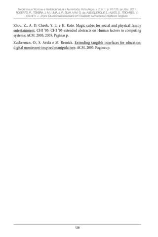 128
Tendências e Técnicas e Realidade Virtual e Aumentada, Porto Alegre, v. 2, n. 1, p. 91-128, jan./dez. 2011.
ROBERTO, R.; TEIXEIRA, J. M.; LIMA, J. P.; SILVA, M.M. O. da; ALBUQUERQUE E.; ALVES, D.; TEICHRIEB, V.;
KELNER, J.. Jogos Educacionais Baseados em Realidade Aumentada e Interfaces Tangíveis.
Zhou, Z., A. D. Cheok, Y. Li e H. Kato. Magic cubes for social and physical family
entertainment. CHI ‘05: CHI ‘05 extended abstracts on Human factors in computing
systems: ACM. 2005, 2005. Paginas p.
Zuckerman, O., S. Arida e M. Resnick. Extending tangible interfaces for education:
digital montessori-inspired manipulatives: ACM, 2005. Paginas p.
 