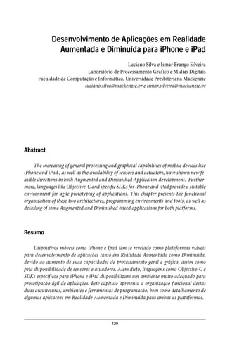 129
Desenvolvimento de Aplicações em Realidade
Aumentada e Diminuída para iPhone e iPad
Luciano Silva e Ismar Frango Silveira
Laboratório de Processamento Gráfico e Mídias Digitais
Faculdade de Computação e Informática, Universidade Presbiteriana Mackenzie
luciano.silva@mackenzie.br e ismar.silveira@mackenzie.br
Abstract
The increasing of general processing and graphical capabilities of mobile devices like
iPhone and iPad , as well as the availability of sensors and actuators, have shown new fe-
asible directions in both Augmented and Diminished Application development. Further-
more, languages like Objective-C and specific SDKs for iPhone and iPad provide a suitable
environment for agile prototyping of applications. This chapter presents the functional
organization of these two architectures, programming environments and tools, as well as
detailing of some Augmented and Diminished based applications for both platforms.
Resumo
Dispositivos móveis como iPhone e Ipad têm se revelado como plataformas viáveis
para desenvolvimento de aplicações tanto em Realidade Aumentada como Diminuída,
devido ao aumento de suas capacidades de processamento geral e gráfica, assim como
pela disponibilidade de sensores e atuadores. Além disto, linguagens como Objective-C e
SDKs específicos para iPhone e iPad disponibilizam um ambiente muito adequado para
prototipação ágil de aplicações. Este capítulo apresenta a organização funcional destas
duas arquiteturas, ambientes e ferramentas de programação, bem como detalhamento de
algumas aplicações em Realidade Aumentada e Diminuída para ambas as plataformas.
 