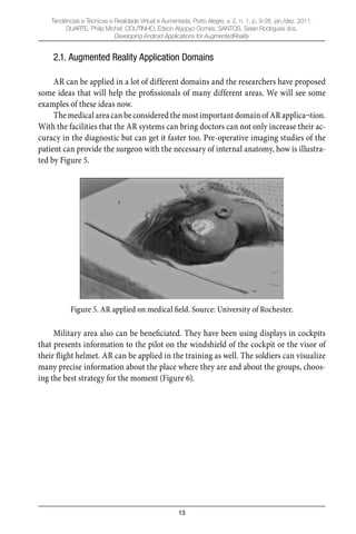 13
Tendências e Técnicas e Realidade Virtual e Aumentada, Porto Alegre, v. 2, n. 1, p. 9-28, jan./dez. 2011.
DUARTE, Philip Michel; COUTINHO, Edson Alyppyo Gomes; SANTOS, Selan Rodrigues dos.
Developing Android Applications for AugmentedReality
2.1. Augmented Reality Application Domains
AR can be applied in a lot of different domains and the researchers have proposed
some ideas that will help the proﬁssionals of many different areas. We will see some
examples of these ideas now.
The medical area can be considered the most important domain of AR applica¬tion.
With the facilities that the AR systems can bring doctors can not only increase their ac-
curacy in the diagnostic but can get it faster too. Pre-operative imaging studies of the
patient can provide the surgeon with the necessary of internal anatomy, how is illustra-
ted by Figure 5.
Figure 5. AR applied on medical field. Source: University of Rochester.
Military area also can be beneﬁciated. They have been using displays in cockpits
that presents information to the pilot on the windshield of the cockpit or the visor of
their ﬂight helmet. AR can be applied in the training as well. The soldiers can visualize
many precise information about the place where they are and about the groups, choos-
ing the best strategy for the moment (Figure 6).
 