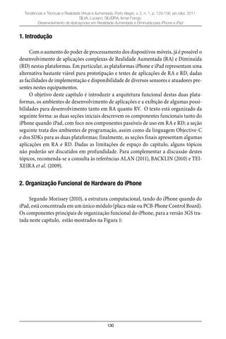 130
Tendências e Técnicas e Realidade Virtual e Aumentada, Porto Alegre, v. 2, n. 1, p. 129-156, jan./dez. 2011.
SILVA, Luciano; SILVEIRA, Ismar Frango.
Desenvolvimento de Aplicaçnoes em Reralidade Aumentada e Diminuída para iPhone e iPad
1. Introdução
Com o aumento do poder de processamento dos dispositivos móveis, já é possível o
desenvolvimento de aplicações complexas de Realidade Aumentada (RA) e Diminuída
(RD) nestas plataformas. Em particular, as plataformas iPhone e iPad representam uma
alternativa bastante viável para prototipação e testes de aplicações de RA e RD, dadas
as facilidades de implementação e disponibilidade de diversos sensores e atuadores pre-
sentes nestes equipamentos.
O objetivo deste capítulo é introduzir a arquitetura funcional destas duas plata-
formas, os ambientes de desenvolvimento de aplicações e a exibição de algumas possi-
bilidades para desenvolvimento tanto em RA quanto RV. O texto está organizado da
seguinte forma: as duas seções iniciais descrevem os componentes funcionais tanto do
iPhone quando iPad, com foco nos componentes passíveis de uso em RA e RD; a seção
seguinte trata dos ambientes de programação, assim como da linguagem Objective-C
e dos SDKs para as duas plataformas; finalmente, as seções finais apresentam algumas
aplicações em RA e RD. Dadas as limitações de espaço do capítulo, alguns tópicos
não poderão ser discutidos em profundidade. Para complementar a discussão destes
tópicos, recomenda-se a consulta às referências ALAN (2011), BACKLIN (2010) e TEI-
XEIRA et al. (2009).
2. Organização Funcional de Hardware do iPhone
Segundo Morissey (2010), a estrutura computacional, tando do iPhone quando do
iPad, está concentrada em um único módulo (placa-mãe ou PCB-Phone Control Board).
Os componentes principais de organização funcional do iPhone, para a versão 3GS tra-
tada neste capítulo, estão mostrados na Figura 1:
 