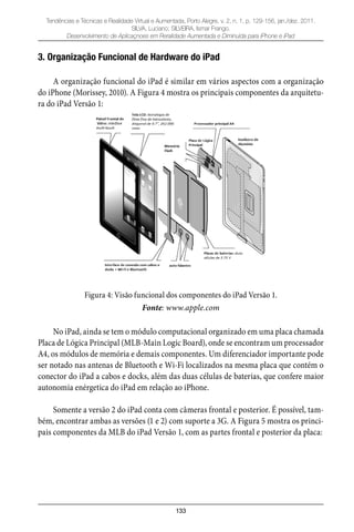 133
Tendências e Técnicas e Realidade Virtual e Aumentada, Porto Alegre, v. 2, n. 1, p. 129-156, jan./dez. 2011.
SILVA, Luciano; SILVEIRA, Ismar Frango.
Desenvolvimento de Aplicaçnoes em Reralidade Aumentada e Diminuída para iPhone e iPad
3. Organização Funcional de Hardware do iPad
A organização funcional do iPad é similar em vários aspectos com a organização
do iPhone (Morissey, 2010). A Figura 4 mostra os principais componentes da arquitetu-
ra do iPad Versão 1:
Figura 4: Visão funcional dos componentes do iPad Versão 1.
Fonte: www.apple.com
No iPad, ainda se tem o módulo computacional organizado em uma placa chamada
Placa de Lógica Principal (MLB-Main Logic Board), onde se encontram um processador
A4, os módulos de memória e demais componentes. Um diferenciador importante pode
ser notado nas antenas de Bluetooth e Wi-Fi localizados na mesma placa que contém o
conector do iPad a cabos e docks, além das duas células de baterias, que confere maior
autonomia enérgetica do iPad em relação ao iPhone.
Somente a versão 2 do iPad conta com câmeras frontal e posterior. É possível, tam-
bém, encontrar ambas as versões (1 e 2) com suporte a 3G. A Figura 5 mostra os princi-
pais componentes da MLB do iPad Versão 1, com as partes frontal e posterior da placa:
 