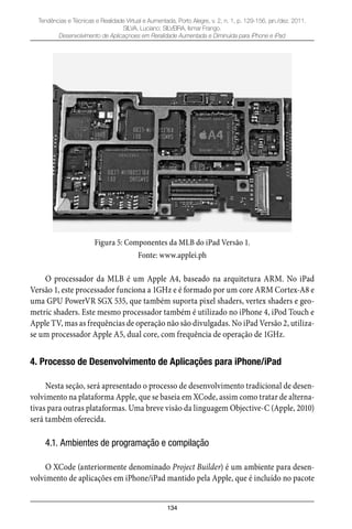 134
Tendências e Técnicas e Realidade Virtual e Aumentada, Porto Alegre, v. 2, n. 1, p. 129-156, jan./dez. 2011.
SILVA, Luciano; SILVEIRA, Ismar Frango.
Desenvolvimento de Aplicaçnoes em Reralidade Aumentada e Diminuída para iPhone e iPad
Figura 5: Componentes da MLB do iPad Versão 1.
Fonte: www.applei.ph
O processador da MLB é um Apple A4, baseado na arquitetura ARM. No iPad
Versão 1, este processador funciona a 1GHz e é formado por um core ARM Cortex-A8 e
uma GPU PowerVR SGX 535, que também suporta pixel shaders, vertex shaders e geo-
metric shaders. Este mesmo processador também é utilizado no iPhone 4, iPod Touch e
Apple TV, mas as frequências de operação não são divulgadas. No iPad Versão 2, utiliza-
se um processador Apple A5, dual core, com frequência de operação de 1GHz.
4. Processo de Desenvolvimento de Aplicações para iPhone/iPad
Nesta seção, será apresentado o processo de desenvolvimento tradicional de desen-
volvimento na plataforma Apple, que se baseia em XCode, assim como tratar de alterna-
tivas para outras plataformas. Uma breve visão da linguagem Objective-C (Apple, 2010)
será também oferecida.
4.1. Ambientes de programação e compilação
O XCode (anteriormente denominado Project Builder) é um ambiente para desen-
volvimento de aplicações em iPhone/iPad mantido pela Apple, que é incluído no pacote
 