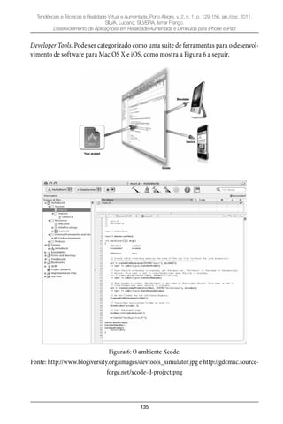 135
Tendências e Técnicas e Realidade Virtual e Aumentada, Porto Alegre, v. 2, n. 1, p. 129-156, jan./dez. 2011.
SILVA, Luciano; SILVEIRA, Ismar Frango.
Desenvolvimento de Aplicaçnoes em Reralidade Aumentada e Diminuída para iPhone e iPad
Developer Tools. Pode ser categorizado como uma suíte de ferramentas para o desenvol-
vimento de software para Mac OS X e iOS, como mostra a Figura 6 a seguir.
Figura 6: O ambiente Xcode.
Fonte: http://www.blogiversity.org/images/devtools_simulator.jpg e http://gdcmac.source-
forge.net/xcode-d-project.png
 