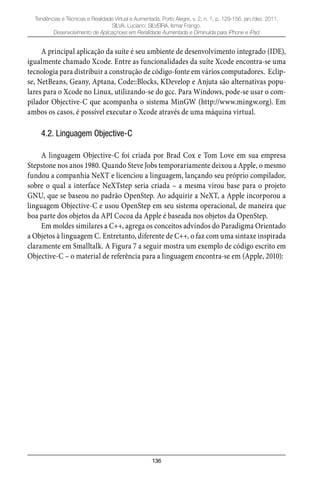 136
Tendências e Técnicas e Realidade Virtual e Aumentada, Porto Alegre, v. 2, n. 1, p. 129-156, jan./dez. 2011.
SILVA, Luciano; SILVEIRA, Ismar Frango.
Desenvolvimento de Aplicaçnoes em Reralidade Aumentada e Diminuída para iPhone e iPad
A principal aplicação da suíte é seu ambiente de desenvolvimento integrado (IDE),
igualmente chamado Xcode. Entre as funcionalidades da suíte Xcode encontra-se uma
tecnologia para distribuir a construção de código-fonte em vários computadores. Eclip-
se, NetBeans, Geany, Aptana, Code::Blocks, KDevelop e Anjuta são alternativas popu-
lares para o Xcode no Linux, utilizando-se do gcc. Para Windows, pode-se usar o com-
pilador Objective-C que acompanha o sistema MinGW (http://www.mingw.org). Em
ambos os casos, é possível executar o Xcode através de uma máquina virtual.
4.2. Linguagem Objective-C
A linguagem Objective-C foi criada por Brad Cox e Tom Love em sua empresa
Stepstone nos anos 1980. Quando Steve Jobs temporariamente deixou a Apple, o mesmo
fundou a companhia NeXT e licenciou a linguagem, lançando seu próprio compilador,
sobre o qual a interface NeXTstep seria criada – a mesma virou base para o projeto
GNU, que se baseou no padrão OpenStep. Ao adquirir a NeXT, a Apple incorporou a
linguagem Objective-C e usou OpenStep em seu sistema operacional, de maneira que
boa parte dos objetos da API Cocoa da Apple é baseada nos objetos da OpenStep.
Em moldes similares a C++, agrega os conceitos advindos do Paradigma Orientado
a Objetos à linguagem C. Entretanto, diferente de C++, o faz com uma sintaxe inspirada
claramente em Smalltalk. A Figura 7 a seguir mostra um exemplo de código escrito em
Objective-C – o material de referência para a linguagem encontra-se em (Apple, 2010):
 