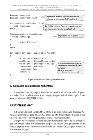 137
Tendências e Técnicas e Realidade Virtual e Aumentada, Porto Alegre, v. 2, n. 1, p. 129-156, jan./dez. 2011.
SILVA, Luciano; SILVEIRA, Ismar Frango.
Desenvolvimento de Aplicaçnoes em Reralidade Aumentada e Diminuída para iPhone e iPad
Figura 7: Exemplo de código em Objective-C.
5. Aplicações para Realidade Aumentada
A maioria das aplicações para Realidade Aumentada para iPhone e iPad disponí-
veis na loja iTunes ainda estão vinculadas a jogos. A seguir, serão descritos alguns destes
jogos com base em ABRANTES (2010).
AR EASTER EGG HUNT
AR Easter Egg Hunt (APPLE INC.; 2010a) é um jogo gratuito em Realidade Au-
mentada desenvolvido para iPhone 3GS, com o intuito de relembrar o usuário de sua
infância e de como se divertia procurando ovos de Páscoa escondidos.
O jogo é baseado em um costume muito tradicional em diversos países do mundo,
que consiste em colher ovos escondidos na época da Páscoa. Com gráficos típicos do
tema, o jogo faz uso de diversas funcionalidades do iPhone 3GS. A Figura 8 mostra a
tela principal do jogo:
 