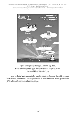 138
Tendências e Técnicas e Realidade Virtual e Aumentada, Porto Alegre, v. 2, n. 1, p. 129-156, jan./dez. 2011.
SILVA, Luciano; SILVEIRA, Ismar Frango.
Desenvolvimento de Aplicaçnoes em Reralidade Aumentada e Diminuída para iPhone e iPad
Figura 8: Tela principal do jogo AR Easter Egg Hunt.
Fonte: http://a1.phobos.apple.com/us/r1000/037/Purple/8d/a4/e5/
mzl.momhkhqn.320x480-75.jpg
No menu ‘Radar’ da tela principal, o jogador pode transformar o dispositivo em um
radar de ovos, permitindo a localização de ovos ao redor do mundo inteiro, por meio do
GPS. A Figura 9 mostra essa funcionalidade:
 