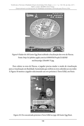 139
Tendências e Técnicas e Realidade Virtual e Aumentada, Porto Alegre, v. 2, n. 1, p. 129-156, jan./dez. 2011.
SILVA, Luciano; SILVEIRA, Ismar Frango.
Desenvolvimento de Aplicaçnoes em Reralidade Aumentada e Diminuída para iPhone e iPad
Figura 9: Radar do AR Easter Egg Hunt exibindo a localização dos ovos de Páscoa.
Fonte: http://a1.phobos.apple.com/us/r1000/056/Purple/21/dd/0d/
mzl.hoyuolgv.320x480-75.jpg
Para coletar os ovos de Páscoa, o jogador precisa mudar o modo de visualização
para a visualização em Realidade Aumentada que exibirá os ovos coloridos ao seu redor.
A Figura 10 mostra o jogador selecionando um ovo próximo à Torre Eiffel, em Paris:
Figura 10: Ovo encontrado próximo à Torre Eiffel no jogo AR Easter Egg Hunt.
 