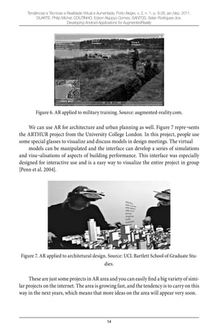 14
Tendências e Técnicas e Realidade Virtual e Aumentada, Porto Alegre, v. 2, n. 1, p. 9-28, jan./dez. 2011.
DUARTE, Philip Michel; COUTINHO, Edson Alyppyo Gomes; SANTOS, Selan Rodrigues dos.
Developing Android Applications for AugmentedReality
Figure 6. AR applied to military training. Source: augmented-reality.com.
We can use AR for architecture and urban planning as well. Figure 7 repre¬sents
the ARTHUR project from the University College London. In this project, people use
some special glasses to visualize and discuss models in design meetings. The virtual
models can be manipulated and the interface can develop a series of simulations
and visu¬alisations of aspects of building performance. This interface was especially
designed for interactive use and is a easy way to visualize the entire project in group
[Penn et al. 2004].
Figure 7. AR applied to architetural design. Source: UCL Bartlett School of Graduate Stu-
dies.
These are just some projects in AR area and you can easily ﬁnd a big variety of simi-
lar projects on the internet. The area is growing fast, and the tendency is to carry on this
way in the next years, which means that more ideas on the area will appear very soon.
 