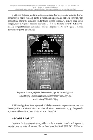 140
Tendências e Técnicas e Realidade Virtual e Aumentada, Porto Alegre, v. 2, n. 1, p. 129-156, jan./dez. 2011.
SILVA, Luciano; SILVEIRA, Ismar Frango.
Desenvolvimento de Aplicaçnoes em Reralidade Aumentada e Diminuída para iPhone e iPad
O objetivo do jogo é coletar a maior quantidade de ovos possível, variando de ovos
comuns para muito raros, de modo a maximizar a pontuação online e completar um
conjunto de objetivos, tais como coletar todos os ovos comuns. O usuário pode seguir
seu progresso navegando nas salas de prêmios, por meio do menu ‘Awards’ da tela prin-
cipal, e compartilhar suas realizações com seus amigos no facebook. A Figura 11 mostra
a pontuação global do usuário:
Figura 11: Pontuação global do usuário no jogo AR Easter Egg Hunt.
Fonte: http://a1.phobos.apple.com/us/r1000/010/Purple/84/1f/91/
mzl.vcmfrvyf.320x480-75.jpg
AR Easter Egg Hunt é um jogo em Realidade Aumentada impressionante, que cria
uma experiência semi-imersiva rica e muito divertida. Atualmente, o jogo é suportado
apenas em iPhone 3GS com a versão 3.1.3 do iPhoneOS.
ARCADE REALITY
Invasores de videogame do espaço sideral estão atacando o mundo real. Apenas o
jogador pode ver e atacá-los com o iPhone. No Arcade Reality (APPLE INC., 2010b), in-
 