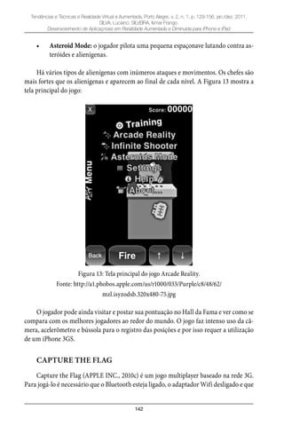 142
Tendências e Técnicas e Realidade Virtual e Aumentada, Porto Alegre, v. 2, n. 1, p. 129-156, jan./dez. 2011.
SILVA, Luciano; SILVEIRA, Ismar Frango.
Desenvolvimento de Aplicaçnoes em Reralidade Aumentada e Diminuída para iPhone e iPad
Asteroid Mode:• o jogador pilota uma pequena espaçonave lutando contra as-
teróides e alienígenas.
Há vários tipos de alienígenas com inúmeros ataques e movimentos. Os chefes são
mais fortes que os alienígenas e aparecem ao final de cada nível. A Figura 13 mostra a
tela principal do jogo:
Figura 13: Tela principal do jogo Arcade Reality.
Fonte: http://a1.phobos.apple.com/us/r1000/033/Purple/c8/48/62/
mzl.isyzodsb.320x480-75.jpg
O jogador pode ainda visitar e postar sua pontuação no Hall da Fama e ver como se
compara com os melhores jogadores ao redor do mundo. O jogo faz intenso uso da câ-
mera, acelerômetro e bússola para o registro das posições e por isso requer a utilização
de um iPhone 3GS.
CAPTURE THE FLAG
Capture the Flag (APPLE INC., 2010c) é um jogo multiplayer baseado na rede 3G.
Para jogá-lo é necessário que o Bluetooth esteja ligado, o adaptador Wifi desligado e que
 