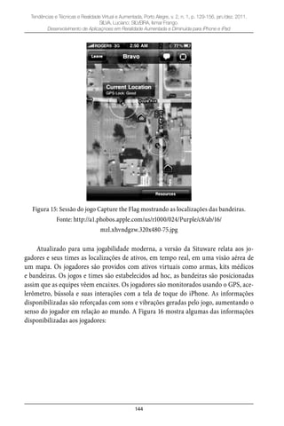 144
Tendências e Técnicas e Realidade Virtual e Aumentada, Porto Alegre, v. 2, n. 1, p. 129-156, jan./dez. 2011.
SILVA, Luciano; SILVEIRA, Ismar Frango.
Desenvolvimento de Aplicaçnoes em Reralidade Aumentada e Diminuída para iPhone e iPad
Figura 15: Sessão do jogo Capture the Flag mostrando as localizações das bandeiras.
Fonte: http://a1.phobos.apple.com/us/r1000/024/Purple/c8/ab/16/
mzl.xhvndgzw.320x480-75.jpg
Atualizado para uma jogabilidade moderna, a versão da Situware relata aos jo-
gadores e seus times as localizações de ativos, em tempo real, em uma visão aérea de
um mapa. Os jogadores são providos com ativos virtuais como armas, kits médicos
e bandeiras. Os jogos e times são estabelecidos ad hoc, as bandeiras são posicionadas
assim que as equipes vêem encaixes. Os jogadores são monitorados usando o GPS, ace-
lerômetro, bússola e suas interações com a tela de toque do iPhone. As informações
disponibilizadas são reforçadas com sons e vibrações geradas pelo jogo, aumentando o
senso do jogador em relação ao mundo. A Figura 16 mostra algumas das informações
disponibilizadas aos jogadores:
 