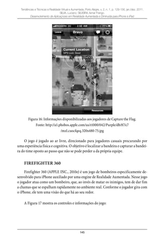 145
Tendências e Técnicas e Realidade Virtual e Aumentada, Porto Alegre, v. 2, n. 1, p. 129-156, jan./dez. 2011.
SILVA, Luciano; SILVEIRA, Ismar Frango.
Desenvolvimento de Aplicaçnoes em Reralidade Aumentada e Diminuída para iPhone e iPad
Figura 16: Informações disponibilizadas aos jogadores de Capture the Flag.
Fonte: http://a1.phobos.apple.com/us/r1000/042/Purple/db/87/c7
/mzl.cuocfqeq.320x480-75.jpg
O jogo é jogado ao ar livre, direcionado para jogadores casuais procurando por
uma experiência física e cognitiva. O objetivo é localizar a bandeira e capturar a bandei-
ra do time oposto ao passo que não se pode perder a da própria equipe.
FIREFIGHTER 360
Firefighter 360 (APPLE INC., 2010e) é um jogo de bombeiros especificamente de-
senvolvido para iPhone auxiliado por uma engine de Realidade Aumentada. Nesse jogo
o jogador atua como um bombeiro, que, ao invés de matar os inimigos, tem de dar fim
a chamas que se espalham rapidamente no ambiente real. Conforme o jogador gira com
o iPhone, ele tem uma visão do que há ao seu redor.
A Figura 17 mostra os controles e informações do jogo:
 