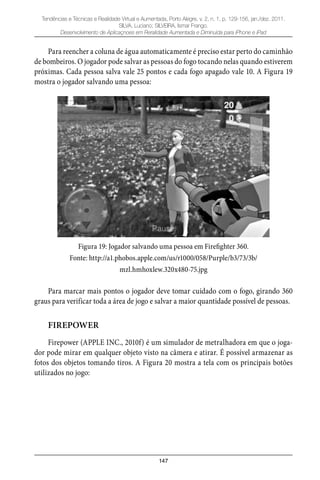 147
Tendências e Técnicas e Realidade Virtual e Aumentada, Porto Alegre, v. 2, n. 1, p. 129-156, jan./dez. 2011.
SILVA, Luciano; SILVEIRA, Ismar Frango.
Desenvolvimento de Aplicaçnoes em Reralidade Aumentada e Diminuída para iPhone e iPad
Para reencher a coluna de água automaticamente é preciso estar perto do caminhão
de bombeiros. O jogador pode salvar as pessoas do fogo tocando nelas quando estiverem
próximas. Cada pessoa salva vale 25 pontos e cada fogo apagado vale 10. A Figura 19
mostra o jogador salvando uma pessoa:
Figura 19: Jogador salvando uma pessoa em Firefighter 360.
Fonte: http://a1.phobos.apple.com/us/r1000/058/Purple/b3/73/3b/
mzl.hmhoxlew.320x480-75.jpg
Para marcar mais pontos o jogador deve tomar cuidado com o fogo, girando 360
graus para verificar toda a área de jogo e salvar a maior quantidade possível de pessoas.
FIREPOWER
Firepower (APPLE INC., 2010f) é um simulador de metralhadora em que o joga-
dor pode mirar em qualquer objeto visto na câmera e atirar. É possível armazenar as
fotos dos objetos tomando tiros. A Figura 20 mostra a tela com os principais botões
utilizados no jogo:
 