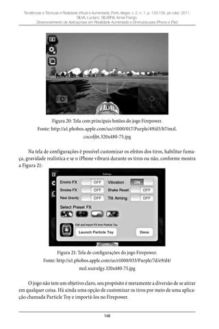 148
Tendências e Técnicas e Realidade Virtual e Aumentada, Porto Alegre, v. 2, n. 1, p. 129-156, jan./dez. 2011.
SILVA, Luciano; SILVEIRA, Ismar Frango.
Desenvolvimento de Aplicaçnoes em Reralidade Aumentada e Diminuída para iPhone e iPad
Figura 20: Tela com principais botões do jogo Firepower.
Fonte: http://a1.phobos.apple.com/us/r1000/017/Purple/49/d5/b7/mzl.
cocofjbt.320x480-75.jpg
Na tela de configurações é possível customizar os efeitos dos tiros, habilitar fuma-
ça, gravidade realística e se o iPhone vibrará durante os tiros ou não, conforme mostra
a Figura 21:
Figura 21: Tela de configurações do jogo Firepower.
Fonte: http://a1.phobos.apple.com/us/r1000/033/Purple/7d/e9/d4/
mzl.xszrxfgy.320x480-75.jpg
O jogo não tem um objetivo claro, seu propósito é meramente a diversão de se atirar
em qualquer coisa. Há ainda uma opção de customizar os tiros por meio de uma aplica-
ção chamada Particle Toy e importá-los no Firepower.
 