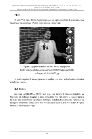 149
Tendências e Técnicas e Realidade Virtual e Aumentada, Porto Alegre, v. 2, n. 1, p. 129-156, jan./dez. 2011.
SILVA, Luciano; SILVEIRA, Ismar Frango.
Desenvolvimento de Aplicaçnoes em Reralidade Aumentada e Diminuída para iPhone e iPad
iPEW
iPew (APPLE INC., 2010g) é outro jogo com o simples propósito de se atirar no que
é projetado na câmera do iPhone, como mostra a Figura 22:
Figura 22: Jogador atirando em uma pessoa no jogo iPew.
Fonte: http://a1.phobos.apple.com/us/r1000/059/Purple/9e/d4/0b/
mzl.qqwrztrh.320x480-75.jpg
Há quatro opções de armas para serem usadas: raio laser, metralhadora, mísseis e
atirador de chamas.
SKY SEIGE
Sky Seige (APPLE INC., 2010i) é um jogo, cujo campo de visão do jogador é de
360 graus em todas as direções, o que o torna mais real e imersivo. O jogador deve se
defender dos helicópteros espalhados por todos os lados atirando neles. Para isso, ele
deve girar seu iPhone ao seu redor para localizá-los e tocar na tela para atirar. A Figura
23 mostra a interface do jogo:
 
