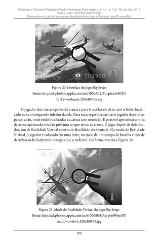 150
Tendências e Técnicas e Realidade Virtual e Aumentada, Porto Alegre, v. 2, n. 1, p. 129-156, jan./dez. 2011.
SILVA, Luciano; SILVEIRA, Ismar Frango.
Desenvolvimento de Aplicaçnoes em Reralidade Aumentada e Diminuída para iPhone e iPad
Figura 23: Interface do jogo Sky Seige.
Fonte: http://a1.phobos.apple.com/us/r1000/012/Purple/c6/6f/51/
mzl.zwwohqcm.320x480-75.jpg
O jogador tem várias opções de armas e para trocá-las ele deve usar o botão locali-
zado no canto esquerdo inferior da tela. Para recarregar suas armas o jogador deve olhar
para o chão, onde estão localizadas as caixas com munição. É possível aproximar a mira
da arma apertando o botão próximo ao que troca as armas. O jogo dispõe de dois mo-
dos, um de Realidade Virtual e outro de Realidade Aumentada. No modo de Realidade
Virtual, o jogador é colocado em uma torre, no meio de um campo de batalha e tem de
derrubar os helicópteros inimigos que o rodeiam, conforme mostra a Figura 24:
Figura 24: Modo de Realidade Virtual do jogo Sky Seige.
Fonte: http://a1.phobos.apple.com/us/r1000/055/Purple/99/ee/87/
mzl.pwowslwb.320x480-75.jpg
 