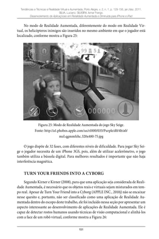 151
Tendências e Técnicas e Realidade Virtual e Aumentada, Porto Alegre, v. 2, n. 1, p. 129-156, jan./dez. 2011.
SILVA, Luciano; SILVEIRA, Ismar Frango.
Desenvolvimento de Aplicaçnoes em Reralidade Aumentada e Diminuída para iPhone e iPad
No modo de Realidade Aumentada, diferentemente do modo em Realidade Vir-
tual, os helicópteros inimigos são inseridos no mesmo ambiente em que o jogador está
localizado, conforme mostra a Figura 25:
Figura 25: Modo de Realidade Aumentada do jogo Sky Seige.
Fonte: http://a1.phobos.apple.com/us/r1000/033/Purple/d0/4b/a0/
mzl.qgmmfzhc.320x480-75.jpg
O jogo dispõe de 32 fases, com diferentes níveis de dificuldade. Para jogar Sky Sei-
ge o jogador necessita de um iPhone 3GS, pois, além de utilizar acelerômetro, o jogo
também utiliza a bússola digital. Para melhores resultados é importante que não haja
interferência magnética.
TURN YOUR FRIENDS INTO A CYBORG
Segundo Kirner e Kirner (2008), para que uma aplicação seja considerada de Reali-
dade Aumentada, é necessário que os objetos reais e virtuais sejam misturados em tem-
po real. Apesar de Turn Your Friend into a Cyborg (APPLE INC., 2010j) não se encaixar
nesse quesito e, portanto, não ser classificado como uma aplicação de Realidade Au-
mentada dentro do escopo deste trabalho, ele foi incluído nessa seção por apresentar um
aspecto interessante ao desenvolvimento de aplicações de Realidade Aumentada. Ele é
capaz de detectar rostos humanos usando técnicas de visão computacional e alinhá-los
com a face de um robô virtual, conforme mostra a Figura 26:
 