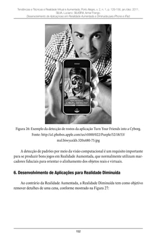 152
Tendências e Técnicas e Realidade Virtual e Aumentada, Porto Alegre, v. 2, n. 1, p. 129-156, jan./dez. 2011.
SILVA, Luciano; SILVEIRA, Ismar Frango.
Desenvolvimento de Aplicaçnoes em Reralidade Aumentada e Diminuída para iPhone e iPad
Figura 26: Exemplo da detecção de rostos da aplicação Turn Your Friends into a Cyborg.
Fonte: http://a1.phobos.apple.com/us/r1000/022/Purple/52/18/53/
mzl.biwyaxkb.320x480-75.jpg
A detecção de padrões por meio da visão computacional é um requisito importante
para se produzir bons jogos em Realidade Aumentada, que normalmente utilizam mar-
cadores fiduciais para orientar o alinhamento dos objetos reais e virtuais.
6. Desenvolvimento de Aplicações para Realidade Diminuída
Ao contrário da Realidade Aumentada, a Realidade Diminuída tem como objetivo
remover detalhes de uma cena, conforme mostrado na Figura 27:
 