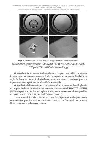 153
Tendências e Técnicas e Realidade Virtual e Aumentada, Porto Alegre, v. 2, n. 1, p. 129-156, jan./dez. 2011.
SILVA, Luciano; SILVEIRA, Ismar Frango.
Desenvolvimento de Aplicaçnoes em Reralidade Aumentada e Diminuída para iPhone e iPad
Figura 27: Remoção de detalhes em imagens via Realidade Diminuída.
Fonte: http://3.bp.blogspot.com/_Hj8jCz2g8iI/TO7RT-NvLNI/AAAAAAAAAhE/
C1Vqh42nZ7Y/s1600/diminished-reality.jpg
O procedimento para remoção de detalhes nas imagens pode utilizar os mesmos
frameworks mostrados anteriormente. Porém, a carga de processamento devido à apli-
cação de filtros para remoção de detalhes é muito mais intensa quando comparada à
implementação de algoritmos para Realidade Aumentada.
Outro obstáculo bastante importante refere-se à limitação no uso de múltiplas câ-
meras para Realidade Diminuída. Por exemplo, técnicas como ENOMOTO e SAITO
(2007) não podem ser facilmente implementadas, mesmo no contexto de compartilha-
mento de câmeras entre iPhones e iPads (somente versão 2).
Assim, a área de Realidade Diminuída nestes dois dispositivos ainda apresenta di-
versos desafios para desenvolvimento de novas bibliotecas e frameworks sob um am-
biente com número reduzido de câmeras.
 