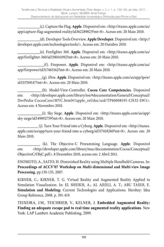 155
Tendências e Técnicas e Realidade Virtual e Aumentada, Porto Alegre, v. 2, n. 1, p. 129-156, jan./dez. 2011.
SILVA, Luciano; SILVEIRA, Ismar Frango.
Desenvolvimento de Aplicaçnoes em Reralidade Aumentada e Diminuída para iPhone e iPad
___________(c). Capture the Flag. Apple. Disponivel em: <http://itunes.apple.com/us/
app/capture-flag-augmented-reality/id362289823?mt=8>. Acesso em: 20 Maio 2010.
___________(d). Developer Tools Overview. Apple Developer. Disponivel em: <http://
developer.apple.com/technologies/tools/>. Acesso em: 20 Outubro 2010.
___________(e). Firefighter 360. Apple. Disponivel em: <http://itunes.apple.com/us/
app/firefighter-360/id338041092?mt=8>. Acesso em: 20 Maio 2010.
_____________(f). Firepower. Apple. Disponivel em: <http://itunes.apple.com/us/
app/firepower/id317465162?mt=8>. Acesso em: 20 Maio 2010.
____________(g). iPew. Apple. Disponivel em: <http://itunes.apple.com/us/app/ipew/
id333769147?mt=8>. Acesso em: 20 Maio 2010.
____________(h). Model-View-Controller. Cocoa Core Competencies. Disponivel
em: <http://developer.apple.com/library/ios/#documentation/General/Conceptual/
DevPedia-CocoaCore/MVC.html#//apple_ref/doc/uid/TP40008195-CH32-SW1>.
Acesso em: 4 Novembro 2010.
____________(i). Sky Siege. Apple. Disponivel em: <http://itunes.apple.com/us/app/
sky-siege/id349892759?mt=8>. Acesso em: 20 Maio 2010.
__________ (j). Turn Your Friend into a Cyborg. Apple. Disponivel em: <http://itunes.
apple.com/us/app/turn-your-friend-into-a-cyborg/id357418260?mt=8>. Acesso em: 20
Maio 2010.
___________ (k). The Objective-C Proramming Language. Apple. Disponível
em: <http://developer.apple.com/library/mac/documentation/Cocoa/Conceptual/
ObjectiveC/ObjC.pdf>. 8 Dezembro 2010, acesso em: 2 Abril 2011.
ENOMOTO, A., SAITO, H. Diminished Reality using Multiple Handheld Cameras. In:
Proceedings of ACCV’07 Workshop on Multi-dimensional and Multi-view Image
Processing, pp.130-135, 2007.
KIRNER, C.; KIRNER, T. G. Virtual Reality and Augmented Reality Applied to
Simulation Visualization. In: EL SHEIKH, A.; AL AJEELI, A. T.; ABU TAIEH, E.
Simulation and Modeling: Current Technologies and Applications. Hershey: Idea
Group Reference, 2008. p. 391-419.
TEIXEIRA, J.M., TEICHRIEB, V., KELNER, J. Embedded Augmented Reality:
Finding an adequate escape pod to real time augmented reality applications. New
York: LAP Lambert Academic Publishing, 2009.
 