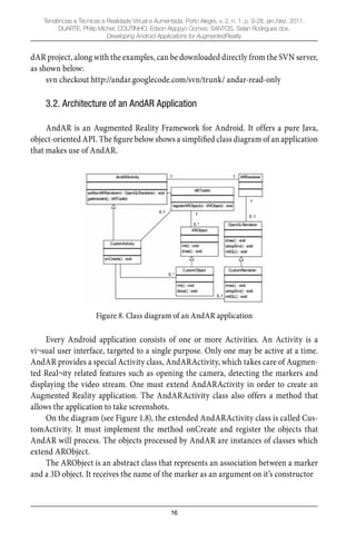 16
Tendências e Técnicas e Realidade Virtual e Aumentada, Porto Alegre, v. 2, n. 1, p. 9-28, jan./dez. 2011.
DUARTE, Philip Michel; COUTINHO, Edson Alyppyo Gomes; SANTOS, Selan Rodrigues dos.
Developing Android Applications for AugmentedReality
dAR project, along with the examples, can be downloaded directly from the SVN server,
as shown below:
svn checkout http://andar.googlecode.com/svn/trunk/ andar-read-only
3.2. Architecture of an AndAR Application
AndAR is an Augmented Reality Framework for Android. It offers a pure Java,
object-oriented API. The ﬁgure below shows a simpliﬁed class diagram of an application
that makes use of AndAR.
Figure 8. Class diagram of an AndAR application
Every Android application consists of one or more Activities. An Activity is a
vi¬sual user interface, targeted to a single purpose. Only one may be active at a time.
AndAR provides a special Activity class, AndARActivity, which takes care of Augmen-
ted Real¬ity related features such as opening the camera, detecting the markers and
displaying the video stream. One must extend AndARActivity in order to create an
Augmented Reality application. The AndARActivity class also offers a method that
allows the application to take screenshots.
On the diagram (see Figure 1.8), the extended AndARActivity class is called Cus-
tomActivity. It must implement the method onCreate and register the objects that
AndAR will process. The objects processed by AndAR are instances of classes which
extend ARObject.
The ARObject is an abstract class that represents an association between a marker
and a 3D object. It receives the name of the marker as an argument on it’s constructor
 