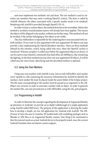 17
Tendências e Técnicas e Realidade Virtual e Aumentada, Porto Alegre, v. 2, n. 1, p. 9-28, jan./dez. 2011.
DUARTE, Philip Michel; COUTINHO, Edson Alyppyo Gomes; SANTOS, Selan Rodrigues dos.
Developing Android Applications for AugmentedReality
and must implement two methods: init and draw. The init method is used to ini-
tialize any members that may need a working OpenGL context. The draw is called by
AndAR whenever the object associated with a speciﬁc marker needs to be rendered.
Rendering with AndAR is provided through OpenGL ES 1.0.
In order to draw a custom object, the method draw has to be overridden. Before this
method is invoked a transformation matrix will already have been applied. This means
the object will be alligned to the marker, without any further steps. This method will not
be invoked, if the marker belonging to this object is not visible.
The class ARRenderer is reponsible for the rendering that is not associated with An-
dAR markers. If you want to mix augmented with non augmented 3D objects you may
provide a class implementing the OpenGLRenderer interface. There are three methods
deﬁned by this interface. initGL being called only once, when the OpenGL surface is
initialized. Whereas setupEnv is called once before the augmented objects are drawn. It
can be used to issue OpenGL commands that shall effect all ARObjects, like initializing
the lighting. In the draw method you may draw any non augmented 3D objects. It will be
called once for every frame. Specifying such the described renderer is optional.
3.3. Using Our Own Markers
Using your own markers with AndAR is easy. Just as with ARToolKit, each marker
corre¬sponds to a ﬁle containing the necessary information for AndAR to identify the
markers. Each marker ﬁle must be placed inside the assets folder of the Eclipse project.
The ﬁle name corresponding to the marker must be passed as an argument in the AR-
Object con¬structor in order to associate a marker with an object. In order to generate
the marker ﬁles, one may proceed just as with ARToolKit, using the mk_patt program.
3.4. Programming in AndAR
In order to illustrate the concepts regarding the development of Augmented Reality
ap-plications in Android, we provide an in-depth walkthrough of a simple application
using AndAR called ObjViewer. The purpose of this application is showing the reader
how to develop a simple, yet fun AR application for Android with AndAR. The Ob-
jViewer al¬lows the user to visualize 3D models built with modelling packages such as
Blender or 3DS Max in an Augmented Reality context. One thing to be mentioned is
that this tutorial needs an actual Android device to be properly tested, since the current
Android Emulator does not feature camera support.
 