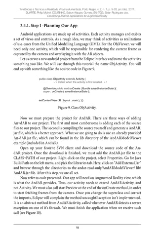 18
Tendências e Técnicas e Realidade Virtual e Aumentada, Porto Alegre, v. 2, n. 1, p. 9-28, jan./dez. 2011.
DUARTE, Philip Michel; COUTINHO, Edson Alyppyo Gomes; SANTOS, Selan Rodrigues dos.
Developing Android Applications for AugmentedReality
3.4.1. Step I -Planning Our App
Android applications are made up of activities. Each activity manages and exibits
a set of views and controls. As a rough idea, we may think of activities as realizations
of use-cases from the Uniﬁed Modelling Language (UML). For the ObjViewer, we will
need only one activity, which will be responsible for rendering the current frame as
captured by the camera and overlaying it with the AR objects.
LetuscreateanewandroidprojectfromtheEclipseinterfaceandnametheactiv¬ity
something you like. We will use through this tutorial the name ObjActivity. You will
end up with something like the source code in Figure 9.
public class ObjActivity extends Activity {
/ Called when the activity is first created . /
@Override public void onCreate ( Bundle savedInstanceState ){
super . onCreate ( savedInstanceState );
setContentView ( R . layout . main ); } }
Figure 9. Class ObjActivity.
Now we must prepare the project for AndAR. There are three ways of adding
An¬dAR to our project. The ﬁrst and most cumbersome is adding each of the source
ﬁles to our project. The second is compiling the source yourself and generate a AndAR.
jar ﬁle, which is a better approach. What we are going to do is use an already provided
An-dAR.jar ﬁle, which can be found in the lib directory of the AndARModelViewer
example (included in AndAR).
Open up your favorite SVN client and download the source code of the An-
dAR project. Once the download is ﬁnished, we must add the AndAR.jar ﬁle to the
CLASS¬PATH of our project. Right-click on the project, select Properties. Go for Java
Build Path on the left menu, and pick the Libraries tab. Here, click on “Add External Jar”
and browse through the directories to the andar-read-only/AndARModelViewer/ lib/
AndAR.jar ﬁle. After this step, we are all set.
Now refer to code presented. Our app will need an Augmented Reality view, which
is what the AndAR provides. Thus, our activity needs to extend AndARActivity, and
not Activity. We must also call startPreview at the end of the onCreate method, in order
to start fetching frames from the camera. Once you change the superclass and correct
the imports, Eclipse will complain the method uncaughtException isn’t imple¬mented.
It is an abstract method from AndARActivity, called whenever AndAR detects a severe
exception on one of it’s threads. We must ﬁnish the application when we receive such
call (see Figure 10).
 