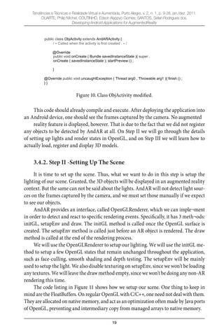 19
Tendências e Técnicas e Realidade Virtual e Aumentada, Porto Alegre, v. 2, n. 1, p. 9-28, jan./dez. 2011.
DUARTE, Philip Michel; COUTINHO, Edson Alyppyo Gomes; SANTOS, Selan Rodrigues dos.
Developing Android Applications for AugmentedReality
public class ObjActivity extends AndARActivity {
/ Called when the activity is first created . /
@Override
public void onCreate ( Bundle savedInstanceState ){ super .
onCreate ( savedInstanceState ); startPreview () ;
}
@Override public void uncaughtException ( Thread arg0 , Throwable arg1 ){ finish () ;
} }
Figure 10. Class ObjActivity modified.
This code should already compile and execute. After deploying the application into
an Android device, one should see the frames captured by the camera. No augmented
reality feature is displayed, however. That is due to the fact that we did not register
any objects to be detected by AndAR at all. On Step II we will go through the details
of setting up lights and render states in OpenGL, and on Step III we will learn how to
actually load, register and display 3D models.
3.4.2. Step II -Setting Up The Scene
It is time to set up the scene. Thus, what we want to do in this step is setup the
lighting of our scene. Granted, the 3D objects will be displayed in an augmented reality
context. But the same can not be said about the lights. AndAR will not detect light sour-
ces on the frames captured by the camera, and we must set those manually if we expect
to see our objects.
AndAR provides an interface, called OpenGLRenderer, which we can imple¬ment
in order to detect and react to speciﬁc rendering events. Speciﬁcally, it has 3 meth¬ods:
initGL, setupEnv and draw. The initGL method is called once the OpenGL surface is
created. The setupEnv method is called just before an AR object is rendered. The draw
method is called at the end of the rendering process.
We will use the OpenGLRenderer to setup our lighting. We will use the initGL me-
thod to setup a few OpenGL states that remain unchanged throughout the application,
such as face-culling, smooth shading and depth testing. The setupEnv will be mainly
used to setup the light. We also disable texturing on setupEnv, since we won’t be loading
any textures. We will leave the draw method empty, since we won’t be doing any non-AR
rendering this time.
The code listing in Figure 11 shows how we setup our scene. One thing to keep in
mind are the FloatBuffers. On regular OpenGL with C/C++, one need not deal with them.
They are allocated on native memory, and act as an optimization often made by Java ports
of OpenGL, preventing and intermediary copy from managed arrays to native memory.
 