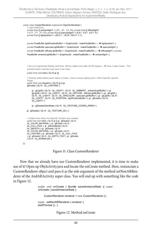 20
Tendências e Técnicas e Realidade Virtual e Aumentada, Porto Alegre, v. 2, n. 1, p. 9-28, jan./dez. 2011.
DUARTE, Philip Michel; COUTINHO, Edson Alyppyo Gomes; SANTOS, Selan Rodrigues dos.
Developing Android Applications for AugmentedReality
public class CustomRenderer implements OpenGLRenderer {
// Light definitions
private float [] ambientlight1 = {.3 f , .3 f , .3 f ,1f }; private float [] diffuselight1
= {.7 f , .7 f , .7 f ,1f }; private float [] specularlight1 = {0.6 f , 0.6 f , 0.6 f ,1f };
private float [] lightposition1 = {20.0 f , 40.0f ,100.0 f ,1 f };
private FloatBuffer lightPositionBuffer1 = GraphicsUtil . makeFloatBuffer ( lightposition1 );
private FloatBuffer specularLightBuffer1 = GraphicsUtil . makeFloatBuffer ( specularlight1 );
private FloatBuffer diffuseLightBuffer1 = GraphicsUtil . makeFloatBuffer ( diffuselight1 ); private
FloatBuffer ambientLightBuffer1 = GraphicsUtil . makeFloatBuffer ( ambientlight1 );
// Do non Augmented Reality stuff here. Will be called once after all AR objects have // been drawn . The
transformation matrices may have to be reset .
public final void draw ( GL10 gl ){}
// Directly called before each object is drawn. Used to setup lighting and // other OpenGL specific
things .
public final void setupEnv ( GL10 gl ){ gl .
glEnable ( GL10 . GL_LIGHTING );
gl . glLightfv ( GL10 . GL_LIGHT1 , GL10 . GL_AMBIENT , ambientLightBuffer1 ); gl .
glLightfv ( GL10 . GL_LIGHT1 , GL10 . GL_DIFFUSE , diffuseLightBuffer1 ); gl . glLightfv (
GL10 . GL_LIGHT1 , GL10 . GL_SPECULAR , specularLightBuffer1 ); gl . glLightfv ( GL10 .
GL_LIGHT1 , GL10 . GL_POSITION , lightPositionBuffer1 ); gl . glEnable ( GL10 .
GL_LIGHT1 );
gl . glDisableClientState ( GL10 . GL_TEXTURE_COORD_ARRAY );
gl . glDisable ( GL10 . GL_TEXTURE_2D ); }
// Called once when the OpenGL Surface was created .
public final void initGL ( GL10 gl ){ gl . glDisable ( GL10 .
GL_COLOR_MATERIAL ); gl . glEnable ( GL10 .
GL_CULL_FACE ); gl . glShadeModel ( GL10 .
GL_SMOOTH ); gl . glDisable ( GL10 .
GL_COLOR_MATERIAL ); gl . glEnable ( GL10 .
GL_LIGHTING ); gl . glEnable ( GL10 . GL_CULL_FACE
); gl . glEnable ( GL10 . GL_DEPTH_TEST ); gl . glEnable
( GL10 . GL_NORMALIZE );
} }
Figure 11. Class CustomRenderer
Now that we already have our CustomRenderer implemented, it is time to make
use of it! Open up ObjActivity.java and locate the onCreate method. Here, instanciate a
CustomRenderer object and pass it as the sole argument of the method setNonARRen-
derer of the AndARActivity super class. You will end up with something like the code
in Figure 12.
public void onCreate ( Bundle savedInstanceState ){ super .
onCreate ( savedInstanceState );
CustomRenderer renderer = new CustomRenderer () ;
super . setNonARRenderer ( renderer );
startPreview () ; }
Figure 12. Method onCreate
 