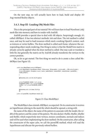 21
Tendências e Técnicas e Realidade Virtual e Aumentada, Porto Alegre, v. 2, n. 1, p. 9-28, jan./dez. 2011.
DUARTE, Philip Michel; COUTINHO, Edson Alyppyo Gomes; SANTOS, Selan Rodrigues dos.
Developing Android Applications for AugmentedReality
On the next step, we will actually learn how to load, build and display 3D
Aug¬mented Reality objects.
3.4.3. Step III -Loading Obj Mesh Files
This is the principal part of our tutorial! We will learn how to load Wavefront (.obj)
mesh ﬁles into memory and how to render with AndAR.
AndAR provides a special class to deal with AR objects. Surprisingly enough, it’s
called ARObject. It has two abstract methods: init and draw. The init method is called
once, and may be used to load resources which need a working OpenGL context, such
as textures or vertex buffers. The draw method is called each frame, whenever the cor-
responding object needs rendering. One thing to notice is that the ModelView matrix is
already correctly applied when the draw method is called. One may scale or translate a
little bit, but generally the matrix set by AndAR already transforms the vertices to the
correct position.
Ok, so let us get started. The ﬁrst thing we need to do is create a class called Me-
shObject (see Figure 13).
public class MeshObject extends ARObject {
public MeshObject ( InputStream stream , String name , String pattern , double width , double [] center )
throws IOException , Exception { super ( name , patternName , markerWidth , markerCenter ); parseOBJ (
model_stream );
}
@Override public void init ( GL10 arg0 ){}
private FloatBuffer vbuffer = null ; private
FloatBuffer tbuffer = null ; private FloatBuffer
nbuffer = null ; private ShortBuffer ibuffer =
null ;
@Override public void draw ( GL10 gl
){}
public void parseOBJ ( InputStream stream ){} }
Figure 13. Class MeshObject
The MeshObject class extends ARObject, as expected. On its constructor it receives
an InputStream refering to the mesh ﬁle which should be opened, a string with
the name of the object, the name of the pattern to associate with the model, the wi-
dth of the pattern and the center of the pattern. We also declare vbuffer, tbuffer, nbuffer
and ibuffer, which respectively store vertices, texture coordinates, normals and indices
and will be used when implementing the draw method. On the constructor, after calling
the constructor of the super calss, we call the parseOBJ method, which will read the
InputStream and allocate the previously refered buffers.
 