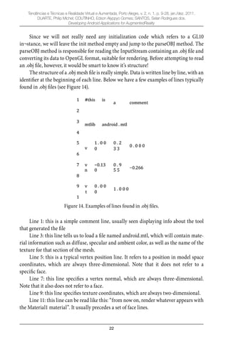 22
Tendências e Técnicas e Realidade Virtual e Aumentada, Porto Alegre, v. 2, n. 1, p. 9-28, jan./dez. 2011.
DUARTE, Philip Michel; COUTINHO, Edson Alyppyo Gomes; SANTOS, Selan Rodrigues dos.
Developing Android Applications for AugmentedReality
Since we will not really need any initialization code which refers to a GL10
in¬stance, we will leave the init method empty and jump to the parseOBJ method. The
parseOBJ method is responsible for reading the InputStream containing an .obj ﬁle and
converting its data to OpenGL format, suitable for rendering. Before attempting to read
an .obj ﬁle, however, it would be smart to know it’s structure!
The structure of a .obj mesh ﬁle is really simple. Data is written line by line, with an
identiﬁer at the beginning of each line. Below we have a few examples of lines typically
found in .obj ﬁles (see Figure 14).
Figure 14. Examples of lines found in .obj files.
Line 1: this is a simple comment line, usually seen displaying info about the tool
that generated the ﬁle
Line 3: this line tells us to load a ﬁle named android.mtl, which will contain mate-
rial information such as diffuse, specular and ambient color, as well as the name of the
texture for that section of the mesh.
Line 5: this is a typical vertex position line. It refers to a position in model space
coordinates, which are always three-dimensional. Note that it does not refer to a
speciﬁc face.
Line 7: this line speciﬁes a vertex normal, which are always three-dimensional.
Note that it also does not refer to a face.
Line 9: this line speciﬁes texture coordinates, which are always two-dimensional.
Line 11: this line can be read like this: “from now on, render whatever appears with
the Material1 material”. It usually precedes a set of face lines.
 
