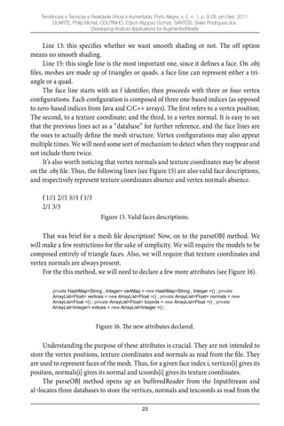 23
Tendências e Técnicas e Realidade Virtual e Aumentada, Porto Alegre, v. 2, n. 1, p. 9-28, jan./dez. 2011.
DUARTE, Philip Michel; COUTINHO, Edson Alyppyo Gomes; SANTOS, Selan Rodrigues dos.
Developing Android Applications for AugmentedReality
Line 13: this speciﬁes whether we want smooth shading or not. The off option
means no smooth shading.
Line 15: this single line is the most important one, since it deﬁnes a face. On .obj
ﬁles, meshes are made up of triangles or quads. a face line can represent either a tri-
angle or a quad.
The face line starts with an f identiﬁer, then proceeds with three or four vertex
conﬁgurations. Each conﬁguration is composed of three one-based indices (as opposed
to zero-based indices from Java and C/C++ arrays). The ﬁrst refers to a vertex position;
The second, to a texture coordinate; and the third, to a vertex normal. It is easy to see
that the previous lines act as a “database” for further reference, and the face lines are
the ones to actually deﬁne the mesh structure. Vertex conﬁgurations may also appear
multiple times. We will need some sort of mechanism to detect when they reappear and
not include them twice.
It’s also worth noticing that vertex normals and texture coordinates may be absent
on the .obj ﬁle. Thus, the following lines (see Figure 15) are also valid face descriptions,
and respectively represent texture coordinates absence and vertex normals absence.
f 1//1 2//1 3//1 f 1/3
2/1 3/3
Figure 15. Valid faces descriptions.
That was brief for a mesh ﬁle description! Now, on to the parseOBJ method. We
will make a few restrictions for the sake of simplicity. We will require the models to be
composed entirely of triangle faces. Also, we will require that texture coordinates and
vertex normals are always present.
For the this method, we will need to declare a few more attributes (see Figure 16).
private HashMap<String , Integer> vertMap = new HashMap<String , Integer >() ; private
ArrayList<Float> vertices = new ArrayList<Float >() ; private ArrayList<Float> normals = new
ArrayList<Float >() ; private ArrayList<Float> tcoords = new ArrayList<Float >() ; private
ArrayList<Integer> indices = new ArrayList<Integer >() ;
Figure 16. The new attributes declared.
Understanding the purpose of these attributes is crucial. They are not intended to
store the vertex positions, texture coordinates and normals as read from the ﬁle. They
are used to represent faces of the mesh. Thus, for a given face index i, vertices[i] gives its
position, normals[i] gives its normal and tcoords[i] gives its texture coordinates.
The parseOBJ method opens up an bufferedReader from the InputStream and
al¬locates three databases to store the vertices, normals and texcoords as read from the
 
