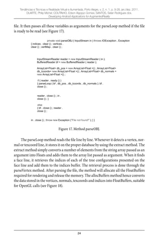 24
Tendências e Técnicas e Realidade Virtual e Aumentada, Porto Alegre, v. 2, n. 1, p. 9-28, jan./dez. 2011.
DUARTE, Philip Michel; COUTINHO, Edson Alyppyo Gomes; SANTOS, Selan Rodrigues dos.
Developing Android Applications for AugmentedReality
ﬁle. It then passes all these variables as arguments for the parseLoop method if the ﬁle
is ready to be read (see Figure 17).
private void parseOBJ ( InputStream in ) throws IOException , Exception
{ indices . clear () ; vertices .
clear () ; vertMap . clear () ;
InputStreamReader reader = new InputStreamReader ( in );
BufferedReader bf = new BufferedReader ( reader );
ArrayList<Float> db_pos = new ArrayList<Float >() ; ArrayList<Float>
db_tcoords= new ArrayList<Float >() ; ArrayList<Float> db_normals =
new ArrayList<Float >() ;
if ( reader . ready () )
{ parseLoop ( bf , db_pos , db_tcoords , db_normals ); bf .
close () ;
reader . close () ; in .
close () ; }
else
{ bf . close () ; reader .
close () ;
in . close () ; throw new Exception ("File not found!" ); } }
Figure 17. Method parseOBJ.
The parseLoop method reads the ﬁle line by line. Whenever it detects a vertex, nor-
mal or texcoord line, it stores it on the proper database by using the extract method. The
extract method simply converts a number of elements from the string array passed as an
argument into Floats and adds them to the array list passed as argument. When it ﬁnds
a face line, it retrieves the indices of each of the tree conﬁgurations presented on the
face line and add them to the indices buffer. The retrieval process is done through the
parseVertex method. After parsing the ﬁle, the method will allocate all the FloatBuffers
required for rendering and release the memory. The allocBuffers method hence converts
the data stored in the vertices, normals, texcoords and indices into FloatBuffers, suitable
for OpenGL calls (see Figure 18).
 