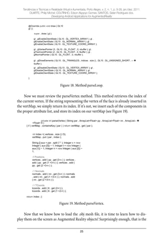 25
Tendências e Técnicas e Realidade Virtual e Aumentada, Porto Alegre, v. 2, n. 1, p. 9-28, jan./dez. 2011.
DUARTE, Philip Michel; COUTINHO, Edson Alyppyo Gomes; SANTOS, Selan Rodrigues dos.
Developing Android Applications for AugmentedReality
@Override public void draw ( GL10
gl ) {
super . draw ( gl );
gl . glEnableClientState ( GL10 . GL_VERTEX_ARRAY ); gl .
glEnableClientState ( GL10 . GL_NORMAL_ARRAY ); gl .
glEnableClientState ( GL10 . GL_TEXTURE_COORD_ARRAY );
gl . glVertexPointer (3 , GL10 . GL_FLOAT , 0, vbuffer ); gl .
glTexCoordPointer (2 , GL10 . GL_FLOAT , 0, tbuffer ); gl .
glNormalPointer ( GL10 . GL_FLOAT , 0, nbuffer );
gl . glDrawElements ( GL10 . GL_TRIANGLES , indices . size () , GL10 . GL_UNSIGNED_SHORT ,
ibuffer );
gl . glDisableClientState ( GL10 . GL_VERTEX_ARRAY ); gl .
glDisableClientState ( GL10 . GL_NORMAL_ARRAY ); gl .
glDisableClientState ( GL10 . GL_TEXTURE_COORD_ARRAY );
}
Figure 18. Method parseLoop.
Now we must review the parseVertex method. This method retrieves the index of
the current vertex. If the string representing the vertex of the face is already inserted in
the vertMap, we simply return its index. If it’s not, we insert each of the components in
the proper attribute list, and store its index on our vertMap (see Figure 19).
private int parseVertex ( String par , ArrayList<Float> pp , ArrayList<Float> nn , ArrayList
<Float> tt )
{ if ( vertMap . containsKey ( par ) ) return vertMap . get ( par );
int index =( vertices . size () /3);
vertMap . put ( par , index );
String [] aux = par . split ("/" ); Integer v = new
Integer ( aux [0]) 1; Integer t = new Integer (
aux [1]) 1; Integer n = new Integer ( aux [2])
1;
// Positions
vertices . add ( pp . get (3 v ) ); vertices .
add ( pp . get (1 +3 v ) ); vertices . add (
pp . get (2 +3 v ) );
/ / Normals
normals . add ( nn . get (3 n ) ); normals
. add ( nn . get (1 +3 n ) ); normals . add
( nn . get (2 +3 n ) );
/ / TCoords
tcoords . add ( tt . get (2 t ) );
tcoords . add ( tt . get (1 +2 t ) );
return index ; }
Figure 19. Method parseVertex.
Now that we know how to load the .obj mesh ﬁle, it is time to learn how to dis-
play them on the screen as Augmented Reality objects! Surprisingly enough, that is the
 