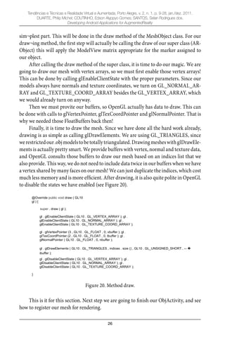 26
Tendências e Técnicas e Realidade Virtual e Aumentada, Porto Alegre, v. 2, n. 1, p. 9-28, jan./dez. 2011.
DUARTE, Philip Michel; COUTINHO, Edson Alyppyo Gomes; SANTOS, Selan Rodrigues dos.
Developing Android Applications for AugmentedReality
sim¬plest part. This will be done in the draw method of the MeshObject class. For our
draw¬ing method, the ﬁrst step will actually be calling the draw of our super class (AR-
Object) this will apply the ModelView matrix appropriate for the marker assigned to
our object.
After calling the draw method of the super class, it is time to do our magic. We are
going to draw our mesh with vertex arrays, so we must ﬁrst enable those vertex arrays!
This can be done by calling glEnableClientState with the proper parameters. Since our
models always have normals and texture coordinates, we turn on GL_NORMAL_AR-
RAY and GL_TEXTURE_COORD_ARRAY besides the GL_VERTEX_ARRAY, which
we would already turn on anyway.
Then we must provite our buffers, so OpenGL actually has data to draw. This can
be done with calls to glVertexPointer, glTexCoordPointer and glNormalPointer. That is
why we needed those FloatBuffers back then!
Finally, it is time to draw the mesh. Since we have done all the hard work already,
drawing is as simple as calling glDrawElements. We are using GL_TRIANGLES, since
werestrictedour.objmodelstobetotallytriangulated.DrawingmesheswithglDrawEle-
ments is actually pretty smart. We provide buffers with vertex, normal and texture data,
and OpenGL consults those buffers to draw our mesh based on an indices list that we
also provide. This way, we do not need to include data twice in our buffers when we have
a vertex shared by many faces on our mesh! We can just duplicate the indices, which cost
much less memory and is more efﬁcient. After drawing, it is also quite polite in OpenGL
to disable the states we have enabled (see Figure 20).
@Override public void draw ( GL10
gl ) {
super . draw ( gl );
gl . glEnableClientState ( GL10 . GL_VERTEX_ARRAY ); gl .
glEnableClientState ( GL10 . GL_NORMAL_ARRAY ); gl .
glEnableClientState ( GL10 . GL_TEXTURE_COORD_ARRAY );
gl . glVertexPointer (3 , GL10 . GL_FLOAT , 0, vbuffer ); gl .
glTexCoordPointer (2 , GL10 . GL_FLOAT , 0, tbuffer ); gl .
glNormalPointer ( GL10 . GL_FLOAT , 0, nbuffer );
gl . glDrawElements ( GL10 . GL_TRIANGLES , indices . size () , GL10 . GL_UNSIGNED_SHORT ,
ibuffer );
gl . glDisableClientState ( GL10 . GL_VERTEX_ARRAY ); gl .
glDisableClientState ( GL10 . GL_NORMAL_ARRAY ); gl .
glDisableClientState ( GL10 . GL_TEXTURE_COORD_ARRAY );
}
Figure 20. Method draw.
This is it for this section. Next step we are going to ﬁnish our ObjActivity, and see
how to register our mesh for rendering.
 