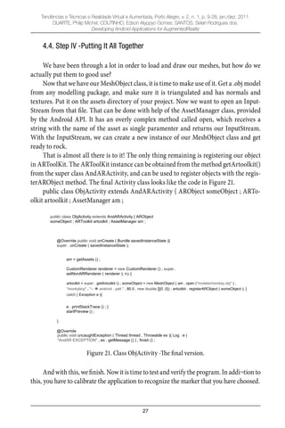 27
Tendências e Técnicas e Realidade Virtual e Aumentada, Porto Alegre, v. 2, n. 1, p. 9-28, jan./dez. 2011.
DUARTE, Philip Michel; COUTINHO, Edson Alyppyo Gomes; SANTOS, Selan Rodrigues dos.
Developing Android Applications for AugmentedReality
4.4. Step IV -Putting It All Together
We have been through a lot in order to load and draw our meshes, but how do we
actually put them to good use?
Now that we have our MeshObject class, it is time to make use of it. Get a .obj model
from any modelling package, and make sure it is triangulated and has normals and
textures. Put it on the assets directory of your project. Now we want to open an Input-
Stream from that ﬁle. That can be done with help of the AssetManager class, provided
by the Android API. It has an overly complex method called open, which receives a
string with the name of the asset as single paramenter and returns our InputStream.
With the InputStream, we can create a new instance of our MeshObject class and get
ready to rock.
That is almost all there is to it! The only thing remaining is registering our object
in ARToolKit. The ARToolKit instance can be obtained from the method getArtoolkit()
from the super class AndARActivity, and can be used to register objects with the regis-
terARObject method. The ﬁnal Activity class looks like the code in Figure 21.
public class ObjActivity extends AndARActivity { ARObject someObject ; ARTo-
olkit artoolkit ; AssetManager am ;
public class ObjActivity extends AndARActivity { ARObject
someObject ; ARToolkit artoolkit ; AssetManager am ;
@Override public void onCreate ( Bundle savedInstanceState ){
super . onCreate ( savedInstanceState );
am = getAssets () ;
CustomRenderer renderer = new CustomRenderer () ; super .
setNonARRenderer ( renderer ); try {
artoolkit = super . getArtoolkit () ; someObject = new MeshObject ( am . open ("models/monkey.obj" ) ,
"monkyboy" , " android . patt " , 80.0 , new double []{0 ,0}) ; artoolkit . registerARObject ( someObject ); }
catch ( Exception e ){
e . printStackTrace () ; }
startPreview () ;
}
@Override
public void uncaughtException ( Thread thread , Throwable ex ){ Log . e (
"AndAR EXCEPTION" , ex . getMessage () ) ; finish () ;
Figure 21. Class ObjActivity -The final version.
And with this, we ﬁnish. Now it is time to test and verify the program. In addi¬tion to
this, you have to calibrate the application to recognize the marker that you have choosed.
 