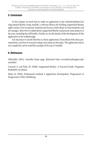 28
Tendências e Técnicas e Realidade Virtual e Aumentada, Porto Alegre, v. 2, n. 1, p. 9-28, jan./dez. 2011.
DUARTE, Philip Michel; COUTINHO, Edson Alyppyo Gomes; SANTOS, Selan Rodrigues dos.
Developing Android Applications for AugmentedReality
5. Conclusion
In this chapter we teach how to make an application in the Android platform for
Aug-mented Reality using AndAR, a software library for building Augmented Reality
appli-cations. First we present Android and discuss a little about its functionalities and
ad-vantages. After this we talked about Augmented Reality and present some projects in
the area, including the ARToolKit. Finally, we see the details of the development of this
application in the walkthrough.
It is necessary to clarify that this is a basic application. If you liked of the ideas pre-
sented here, you have to research and go more deep on this topic. The application also is
very simple but can be used like example of the use of AndAR.
6. References
ARToolKit (2011). Artoolkit home page. Retrieved from www.hitl.washington.edu/
artoolkit/.
Cawood, S. and Fiala, M. (2008). Augmented Reality: A Practical Guide. Pragmatic
Bookshelf, 1st edition.
Meier, R. (2010). Professional Android 2 Application Development. Programmer to
Programmer. Wiley Publishing.
 