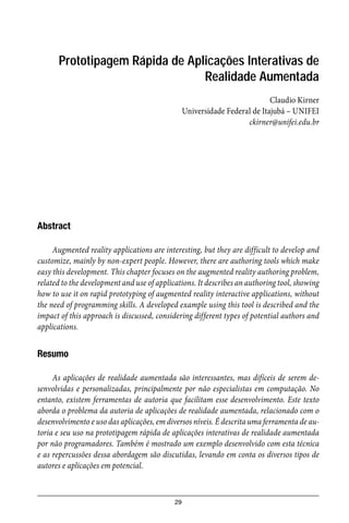 29
Prototipagem Rápida de Aplicações Interativas de
Realidade Aumentada
Claudio Kirner
Universidade Federal de Itajubá – UNIFEI
ckirner@unifei.edu.br
Abstract
Augmented reality applications are interesting, but they are difficult to develop and
customize, mainly by non-expert people. However, there are authoring tools which make
easy this development. This chapter focuses on the augmented reality authoring problem,
related to the development and use of applications. It describes an authoring tool, showing
how to use it on rapid prototyping of augmented reality interactive applications, without
the need of programming skills. A developed example using this tool is described and the
impact of this approach is discussed, considering different types of potential authors and
applications.
Resumo
As aplicações de realidade aumentada são interessantes, mas difíceis de serem de-
senvolvidas e personalizadas, principalmente por não especialistas em computação. No
entanto, existem ferramentas de autoria que facilitam esse desenvolvimento. Este texto
aborda o problema da autoria de aplicações de realidade aumentada, relacionado com o
desenvolvimento e uso das aplicações, em diversos níveis. É descrita uma ferramenta de au-
toria e seu uso na prototipagem rápida de aplicações interativas de realidade aumentada
por não programadores. Também é mostrado um exemplo desenvolvido com esta técnica
e as repercussões dessa abordagem são discutidas, levando em conta os diversos tipos de
autores e aplicações em potencial.
 